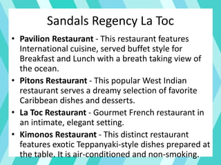 Sandals Regency La Toc
• Pavilion Restaurant - This restaurant features
International cuisine, served buffet style for
Breakfast and Lunch with a breath taking view of
the ocean.
• Pitons Restaurant - This popular West Indian
restaurant serves a dreamy selection of favorite
Caribbean dishes and desserts.
• La Toc Restaurant - Gourmet French restaurant in
an intimate, elegant setting.
• Kimonos Restaurant - This distinct restaurant
features exotic Teppanyaki-style dishes prepared at
the table. It is air-conditioned and non-smoking.
 