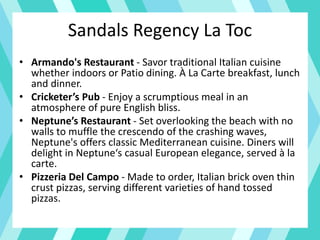 Sandals Regency La Toc
• Armando's Restaurant - Savor traditional Italian cuisine
whether indoors or Patio dining. À La Carte breakfast, lunch
and dinner.
• Cricketer’s Pub - Enjoy a scrumptious meal in an
atmosphere of pure English bliss.
• Neptune’s Restaurant - Set overlooking the beach with no
walls to muffle the crescendo of the crashing waves,
Neptune's offers classic Mediterranean cuisine. Diners will
delight in Neptune‘s casual European elegance, served à la
carte.
• Pizzeria Del Campo - Made to order, Italian brick oven thin
crust pizzas, serving different varieties of hand tossed
pizzas.
 