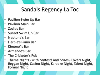Sandals Regency La Toc
• Pavilion Swim Up Bar
• Pavilion Main Bar
• Zodiac Bar
• Sunset Swim Up Bar
• Neptune‘s Bar
• Herbie‘s Piano Bar
• Kimono‘ s Bar
• Armando‘s Bar
• The Cricketer‘s Pub
• Theme Nights - with contests and prizes - Lovers Night,
Reggae Night, Casino Night, Karaoke Night, Talent Night,
Formal Night
 