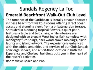 Sandals Regency La Toc
Emerald Beachfront Walk-Out Club Level
• The romance of the Caribbean is literally at your doorstep
in these beachfront walkout rooms offering direct ocean
access and stunning views from a private garden terrace.
Shrouded in blooming tropical flowers, a quiet patio
features a table and two chairs, while interiors are
designed with an elegant West Indies flair, complete with
mahogany furnishings, dark wood crown moldings, plush
fabrics and island artwork. The experience is enhanced
with the added amenities and services of our Club Sandals
concierge service, and a first-floor location in both the
Esperance and Choiseul buildings puts you in the heart of
the resort's activities.
• Room View: Beach and Pool
 