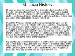 St. Lucia History
• St. Lucia is a sovereign island country in the eastern Caribbean Sea on the
boundary with the Atlantic Ocean. Part of the Lesser Antilles, it is located
north/northeast of the island of Saint Vincent, northwest of Barbados and
south of Martinique. It covers a land area of 617 km2 (238.23 sq mi) and has a
population of 174,000 (2010). Its capital is Castries.
• One of the Windward Islands, Saint Lucia was named after Saint Lucy of
Syracuse by the French, the island's first European settlers.. They signed a
treaty with the native Carib Indians in 1660. Britain took control of the island
from 1663 to 1667; in ensuing years, it was at war with France 14 times and
rule of the island changed frequently (it was seven times each ruled by the
French and British). In 1814, the British took definitive control of the island.
Because it switched so often between British and French control, Saint Lucia
was also known as the "Helen of the West Indies".
• Representative government came about in 1924 (with universal suffrage from
1953). From 1958 to 1962, the island was a member of the Federation of the
West Indies. On 22 February 1979, Saint Lucia became an independent state
of the Commonwealth of Nations associated with the United Kingdom.[4]
Saint Lucia has a legal system based on English common law.
 