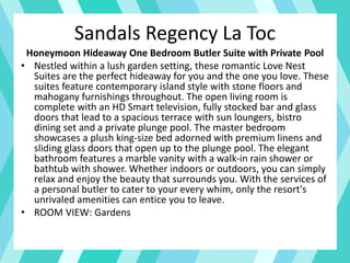 Sandals Regency La Toc
Honeymoon Hideaway One Bedroom Butler Suite with Private Pool
• Nestled within a lush garden setting, these romantic Love Nest
Suites are the perfect hideaway for you and the one you love. These
suites feature contemporary island style with stone floors and
mahogany furnishings throughout. The open living room is
complete with an HD Smart television, fully stocked bar and glass
doors that lead to a spacious terrace with sun loungers, bistro
dining set and a private plunge pool. The master bedroom
showcases a plush king-size bed adorned with premium linens and
sliding glass doors that open up to the plunge pool. The elegant
bathroom features a marble vanity with a walk-in rain shower or
bathtub with shower. Whether indoors or outdoors, you can simply
relax and enjoy the beauty that surrounds you. With the services of
a personal butler to cater to your every whim, only the resort's
unrivaled amenities can entice you to leave.
• ROOM VIEW: Gardens
 