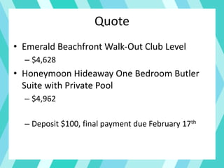 Quote
• Emerald Beachfront Walk-Out Club Level
– $4,628
• Honeymoon Hideaway One Bedroom Butler
Suite with Private Pool
– $4,962
– Deposit $100, final payment due February 17th
 