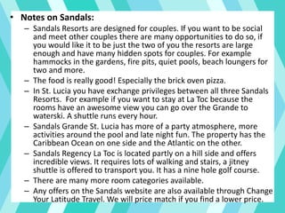 • Notes on Sandals:
– Sandals Resorts are designed for couples. If you want to be social
and meet other couples there are many opportunities to do so, if
you would like it to be just the two of you the resorts are large
enough and have many hidden spots for couples. For example
hammocks in the gardens, fire pits, quiet pools, beach loungers for
two and more.
– The food is really good! Especially the brick oven pizza.
– In St. Lucia you have exchange privileges between all three Sandals
Resorts. For example if you want to stay at La Toc because the
rooms have an awesome view you can go over the Grande to
waterski. A shuttle runs every hour.
– Sandals Grande St. Lucia has more of a party atmosphere, more
activities around the pool and late night fun. The property has the
Caribbean Ocean on one side and the Atlantic on the other.
– Sandals Regency La Toc is located partly on a hill side and offers
incredible views. It requires lots of walking and stairs, a jitney
shuttle is offered to transport you. It has a nine hole golf course.
– There are many more room categories available.
– Any offers on the Sandals website are also available through Change
Your Latitude Travel. We will price match if you find a lower price.
 