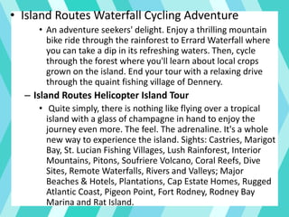 • Island Routes Waterfall Cycling Adventure
• An adventure seekers' delight. Enjoy a thrilling mountain
bike ride through the rainforest to Errard Waterfall where
you can take a dip in its refreshing waters. Then, cycle
through the forest where you'll learn about local crops
grown on the island. End your tour with a relaxing drive
through the quaint fishing village of Dennery.
– Island Routes Helicopter Island Tour
• Quite simply, there is nothing like flying over a tropical
island with a glass of champagne in hand to enjoy the
journey even more. The feel. The adrenaline. It's a whole
new way to experience the island. Sights: Castries, Marigot
Bay, St. Lucian Fishing Villages, Lush Rainforest, Interior
Mountains, Pitons, Soufriere Volcano, Coral Reefs, Dive
Sites, Remote Waterfalls, Rivers and Valleys; Major
Beaches & Hotels, Plantations, Cap Estate Homes, Rugged
Atlantic Coast, Pigeon Point, Fort Rodney, Rodney Bay
Marina and Rat Island.
 