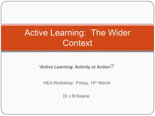 ‘Active Learning: Activity or Action?‟
HEA Workshop: Friday, 14th March
Dr J M Keane
Active Learning: The Wider
Context
 