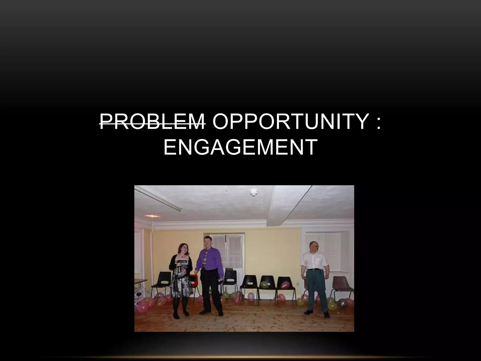 PROBLEM OPPORTUNITY : 
ENGAGEMENT 
 