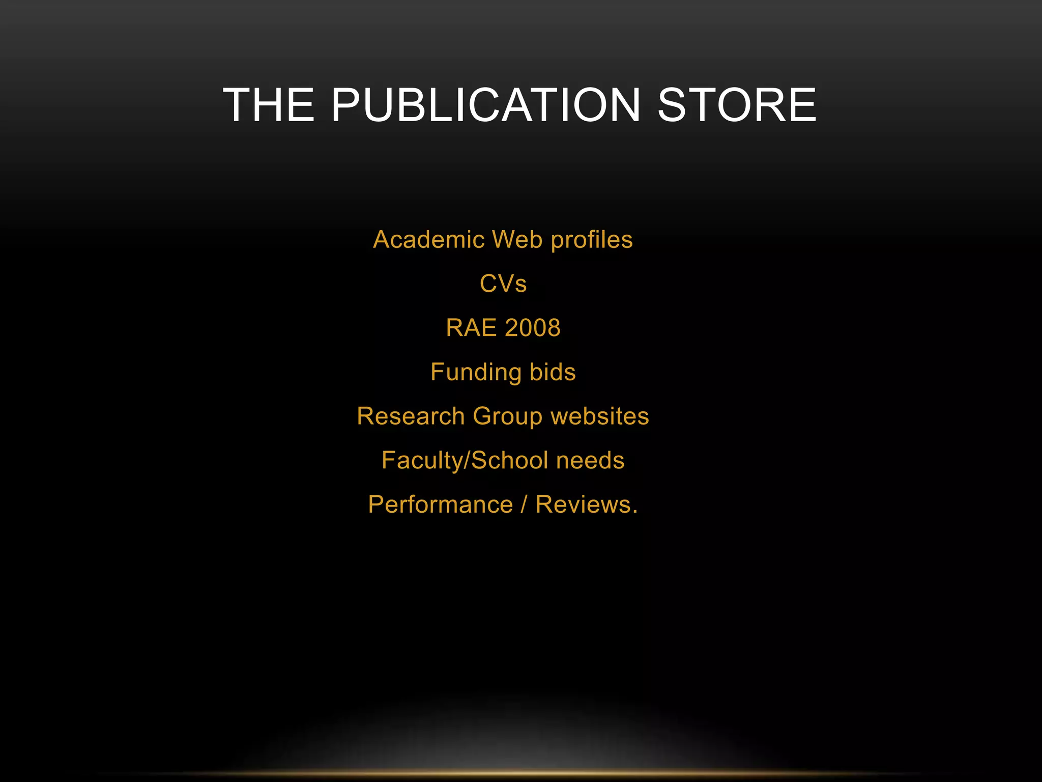 THE PUBLICATION STORE 
Academic Web profiles 
CVs 
RAE 2008 
Funding bids 
Research Group websites 
Faculty/School needs 
Performance / Reviews. 
 