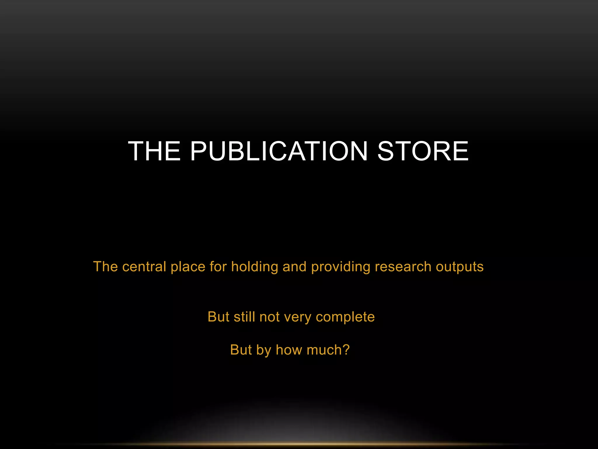 THE PUBLICATION STORE 
The central place for holding and providing research outputs 
But still not very complete 
But by how much? 
 