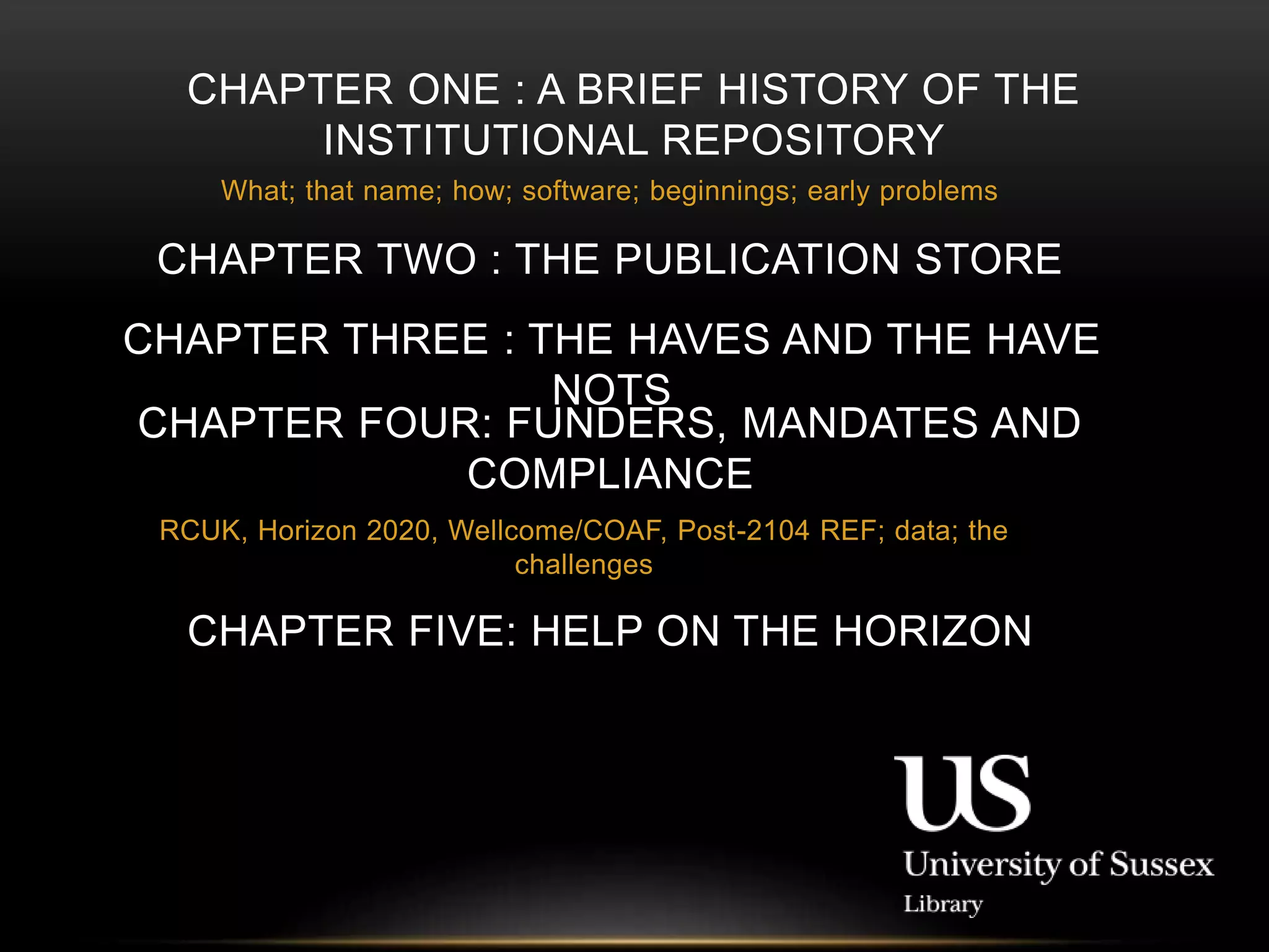 CHAPTER ONE : A BRIEF HISTORY OF THE 
INSTITUTIONAL REPOSITORY 
What; that name; how; software; beginnings; early problems 
CHAPTER TWO : THE PUBLICATION STORE 
CHAPTER THREE : THE HAVES AND THE HAVE 
NOTS 
CHAPTER FOUR: FUNDERS, MANDATES AND 
COMPLIANCE 
RCUK, Horizon 2020, Wellcome/COAF, Post-2104 REF; data; the 
challenges 
CHAPTER FIVE: HELP ON THE HORIZON 
 