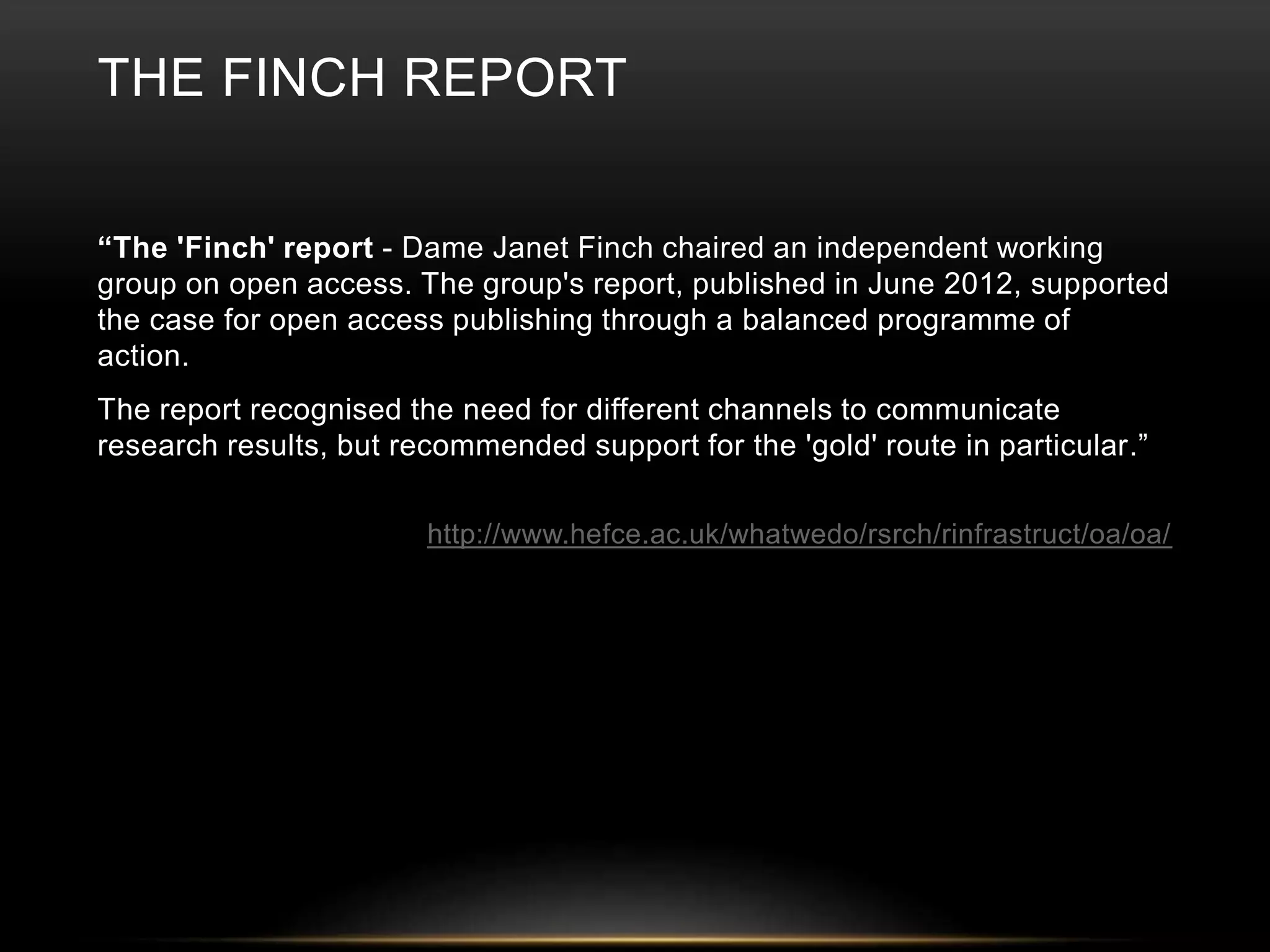 THE FINCH REPORT 
“The 'Finch' report - Dame Janet Finch chaired an independent working 
group on open access. The group's report, published in June 2012, supported 
the case for open access publishing through a balanced programme of 
action. 
The report recognised the need for different channels to communicate 
research results, but recommended support for the 'gold' route in particular.” 
http://www.hefce.ac.uk/whatwedo/rsrch/rinfrastruct/oa/oa/ 
 