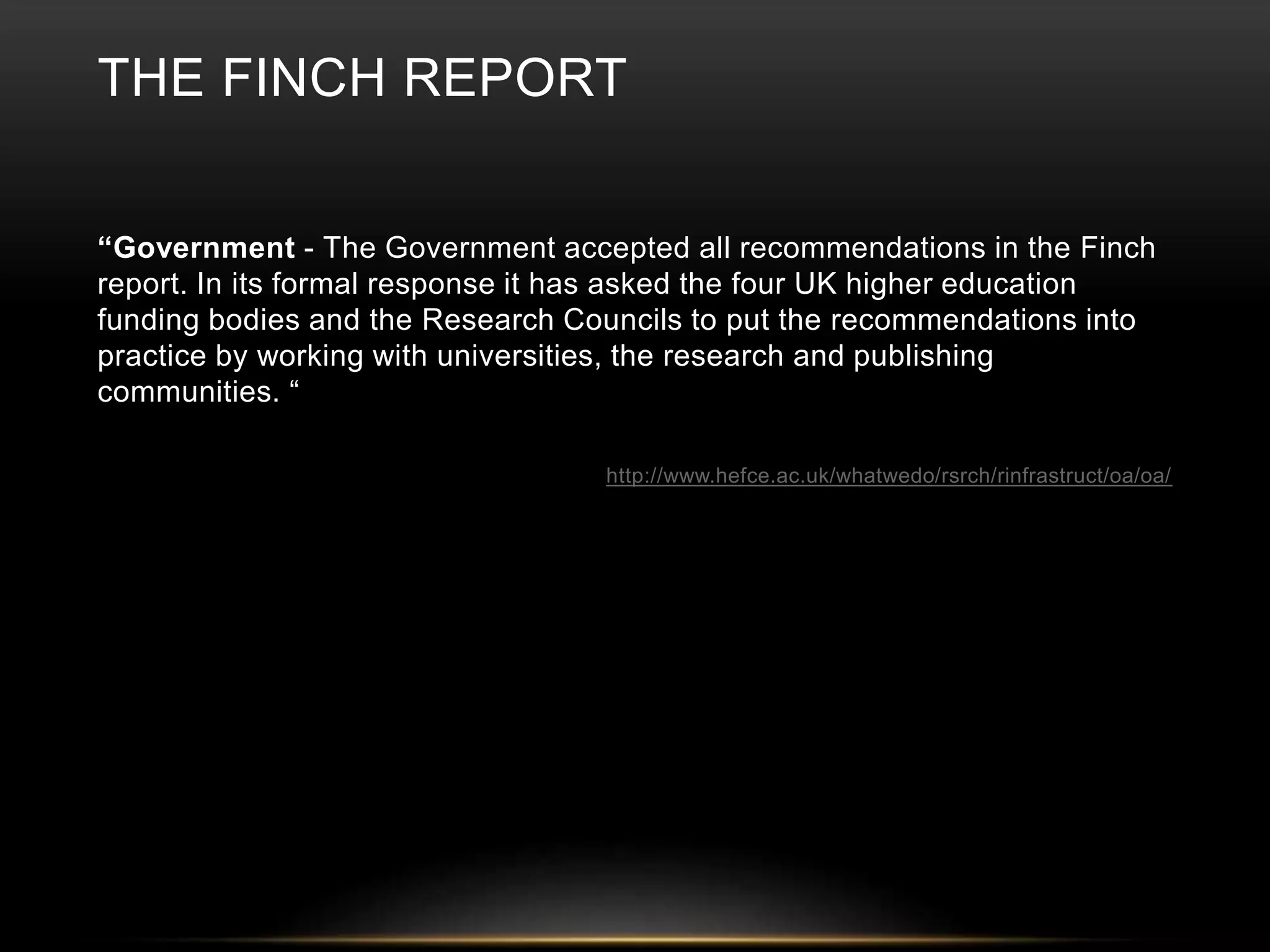 THE FINCH REPORT 
“Government - The Government accepted all recommendations in the Finch 
report. In its formal response it has asked the four UK higher education 
funding bodies and the Research Councils to put the recommendations into 
practice by working with universities, the research and publishing 
communities. “ 
http://www.hefce.ac.uk/whatwedo/rsrch/rinfrastruct/oa/oa/ 
 