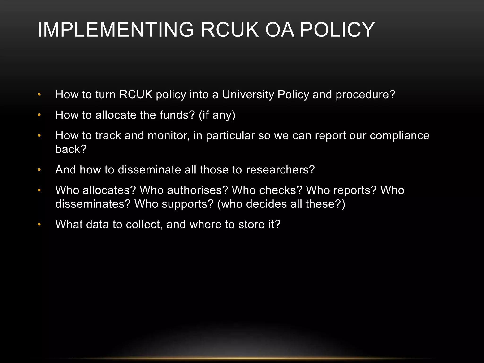 IMPLEMENTING RCUK OA POLICY 
• How to turn RCUK policy into a University Policy and procedure? 
• How to allocate the funds? (if any) 
• How to track and monitor, in particular so we can report our compliance 
back? 
• And how to disseminate all those to researchers? 
• Who allocates? Who authorises? Who checks? Who reports? Who 
disseminates? Who supports? (who decides all these?) 
• What data to collect, and where to store it? 
 