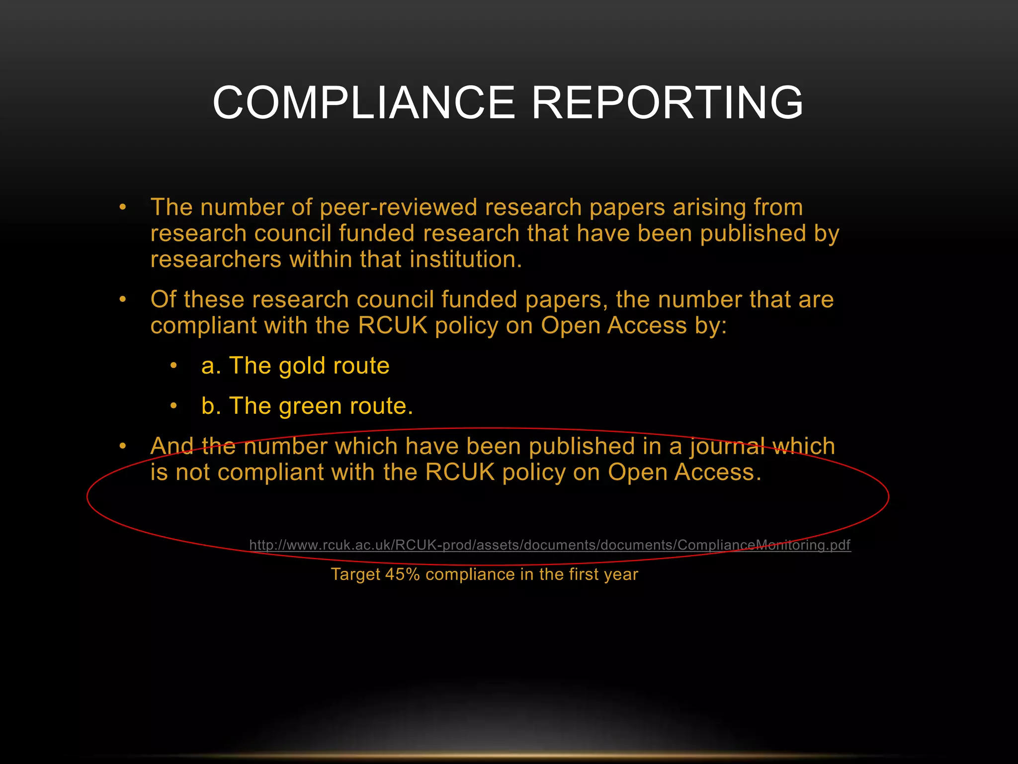 COMPLIANCE REPORTING 
• The number of peer‐reviewed research papers arising from 
research council funded research that have been published by 
researchers within that institution. 
• Of these research council funded papers, the number that are 
compliant with the RCUK policy on Open Access by: 
• a. The gold route 
• b. The green route. 
• And the number which have been published in a journal which 
is not compliant with the RCUK policy on Open Access. 
http://www.rcuk.ac.uk/RCUK-prod/assets/documents/documents/ComplianceMonitoring.pdf 
Target 45% compliance in the first year 
 
