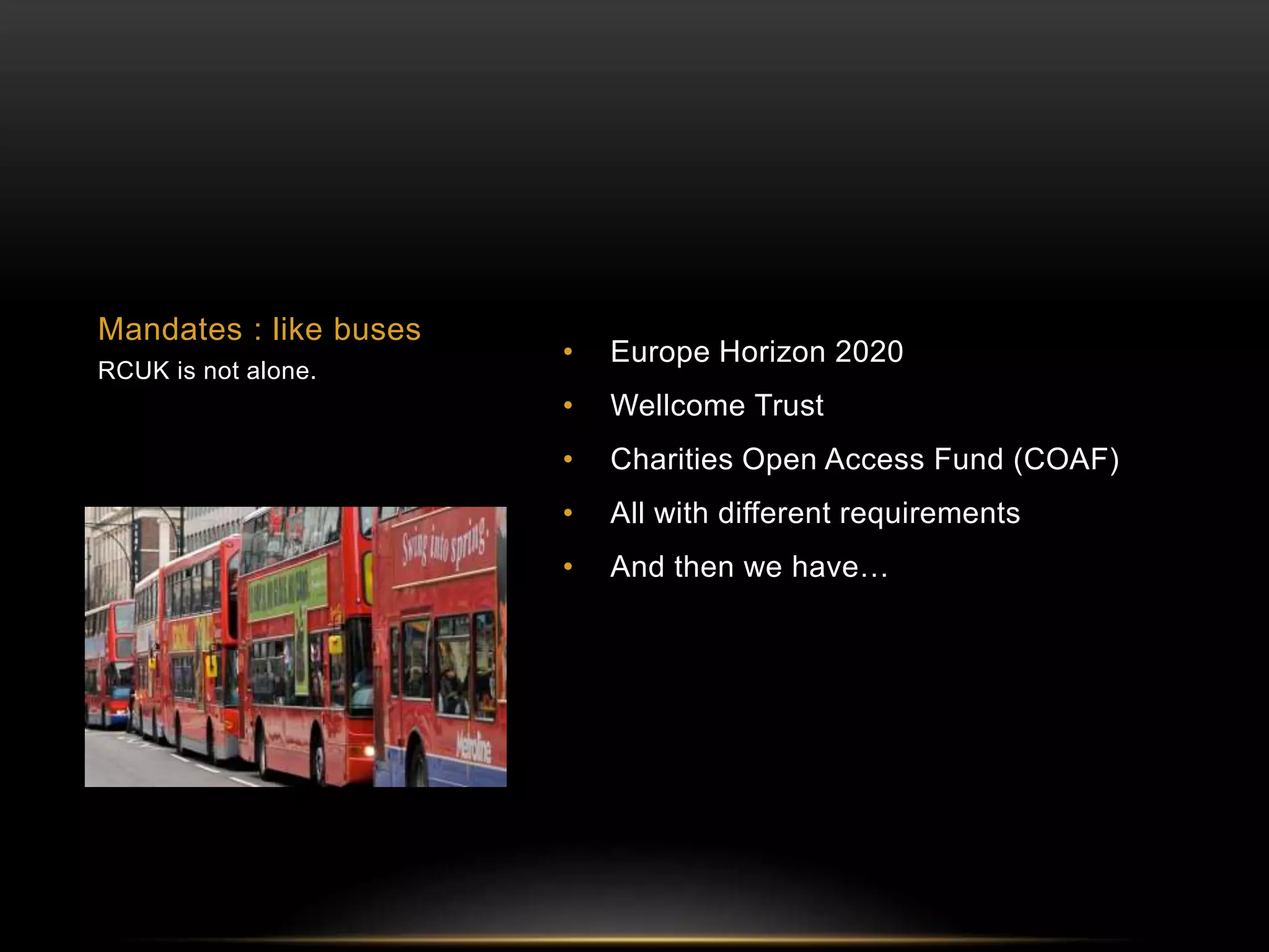 • Europe Horizon 2020 
• Wellcome Trust 
• Charities Open Access Fund (COAF) 
• All with different requirements 
• And then we have… 
Mandates : like buses 
RCUK is not alone. 
 