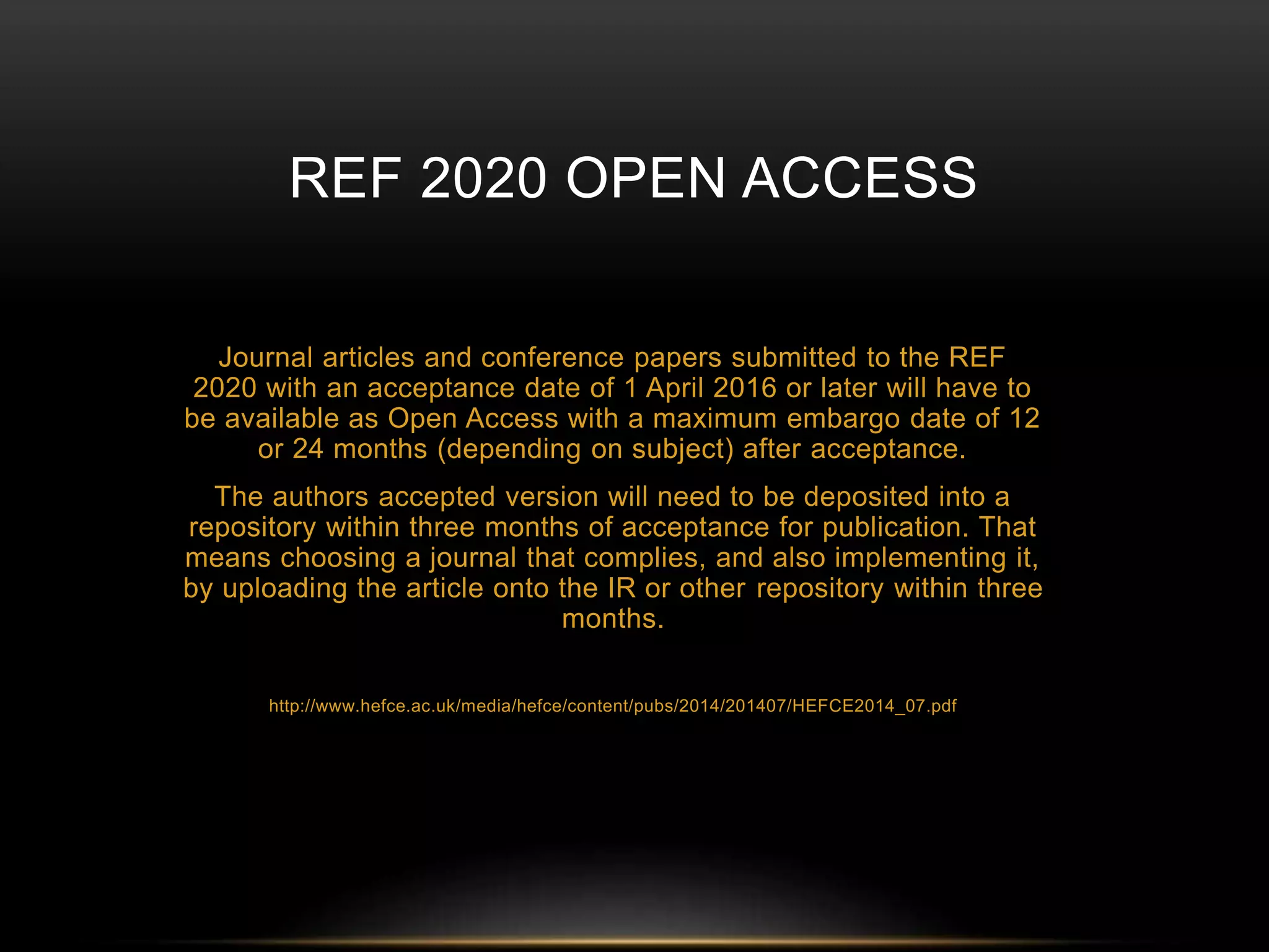 REF 2020 OPEN ACCESS 
Journal articles and conference papers submitted to the REF 
2020 with an acceptance date of 1 April 2016 or later will have to 
be available as Open Access with a maximum embargo date of 12 
or 24 months (depending on subject) after acceptance. 
The authors accepted version will need to be deposited into a 
repository within three months of acceptance for publication. That 
means choosing a journal that complies, and also implementing it, 
by uploading the article onto the IR or other repository within three 
months. 
http://www.hefce.ac.uk/media/hefce/content/pubs/2014/201407/HEFCE2014_07.pdf 
 