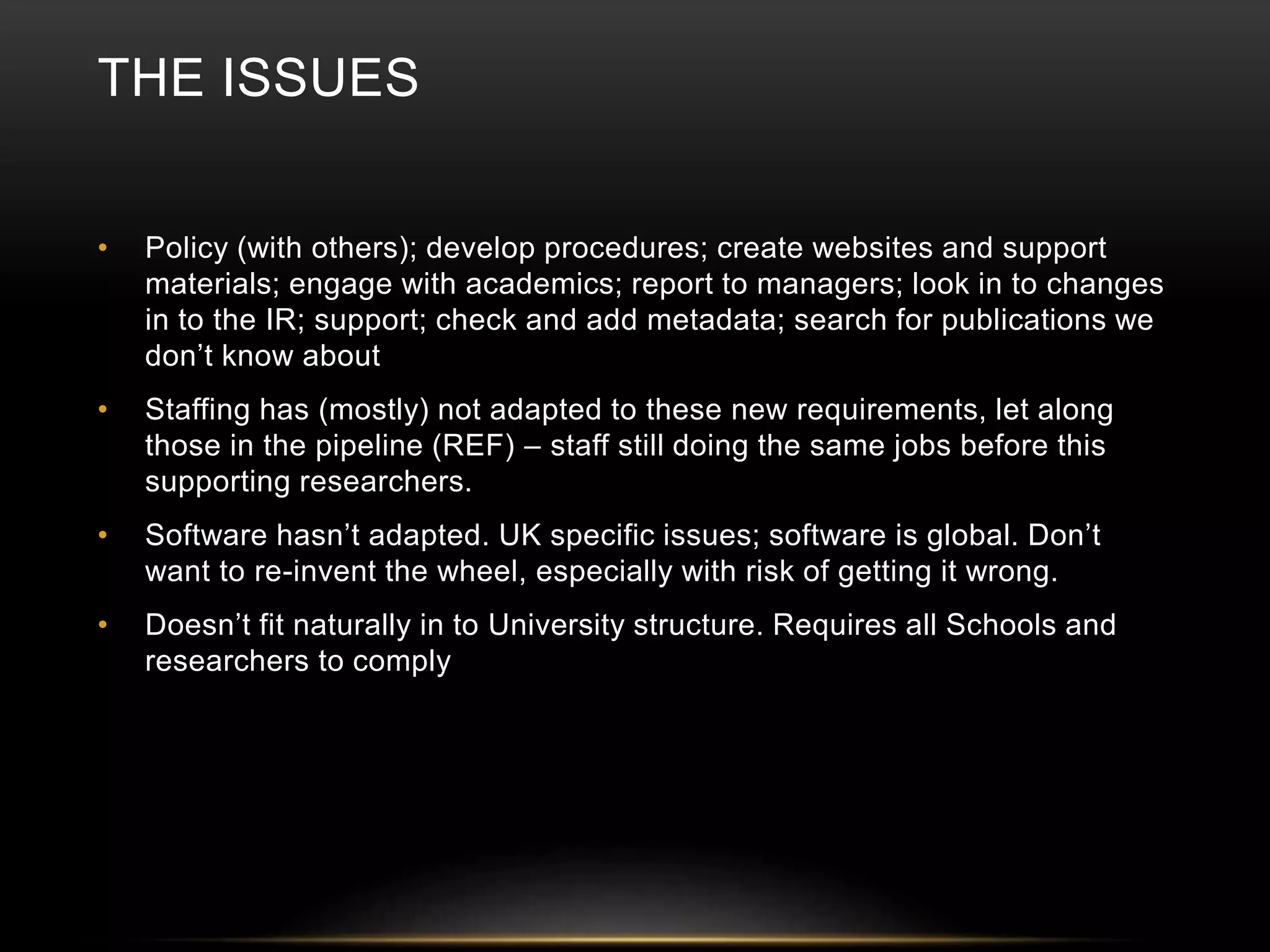 THE ISSUES 
• Policy (with others); develop procedures; create websites and support 
materials; engage with academics; report to managers; look in to changes 
in to the IR; support; check and add metadata; search for publications we 
don’t know about 
• Staffing has (mostly) not adapted to these new requirements, let along 
those in the pipeline (REF) – staff still doing the same jobs before this 
supporting researchers. 
• Software hasn’t adapted. UK specific issues; software is global. Don’t 
want to re-invent the wheel, especially with risk of getting it wrong. 
• Doesn’t fit naturally in to University structure. Requires all Schools and 
researchers to comply 
 