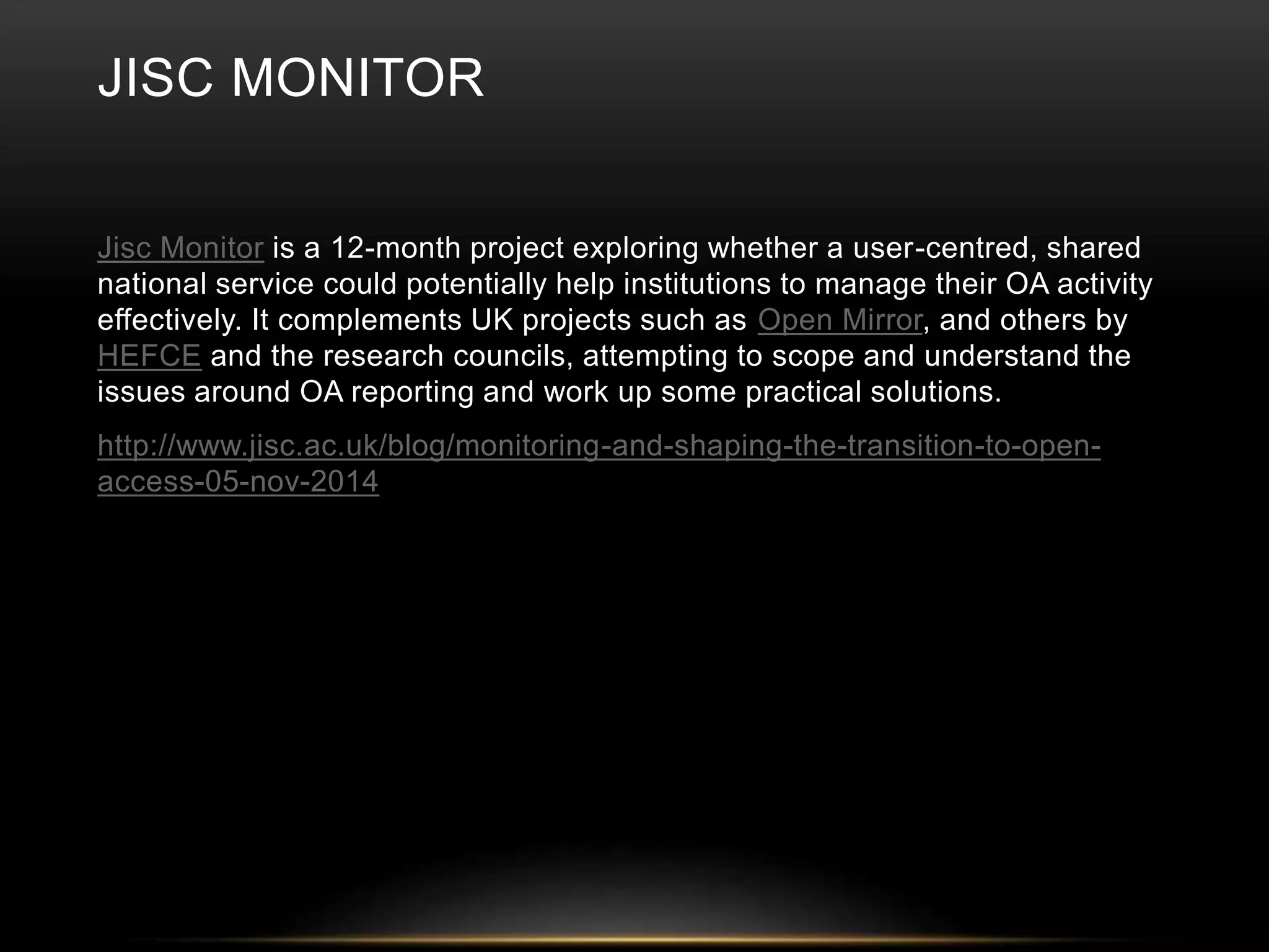 JISC MONITOR 
Jisc Monitor is a 12-month project exploring whether a user-centred, shared 
national service could potentially help institutions to manage their OA activity 
effectively. It complements UK projects such as Open Mirror, and others by 
HEFCE and the research councils, attempting to scope and understand the 
issues around OA reporting and work up some practical solutions. 
http://www.jisc.ac.uk/blog/monitoring-and-shaping-the-transition-to-open-access- 
05-nov-2014 
 