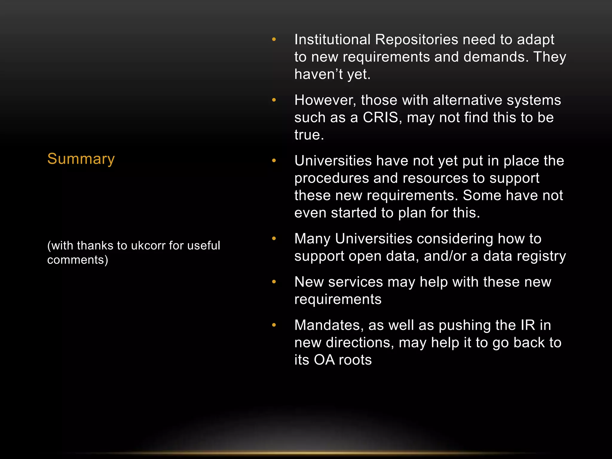 • Institutional Repositories need to adapt 
to new requirements and demands. They 
haven’t yet. 
• However, those with alternative systems 
such as a CRIS, may not find this to be 
true. 
• Universities have not yet put in place the 
procedures and resources to support 
these new requirements. Some have not 
even started to plan for this. 
• Many Universities considering how to 
support open data, and/or a data registry 
• New services may help with these new 
requirements 
• Mandates, as well as pushing the IR in 
new directions, may help it to go back to 
its OA roots 
Summary 
(with thanks to ukcorr for useful 
comments) 
 