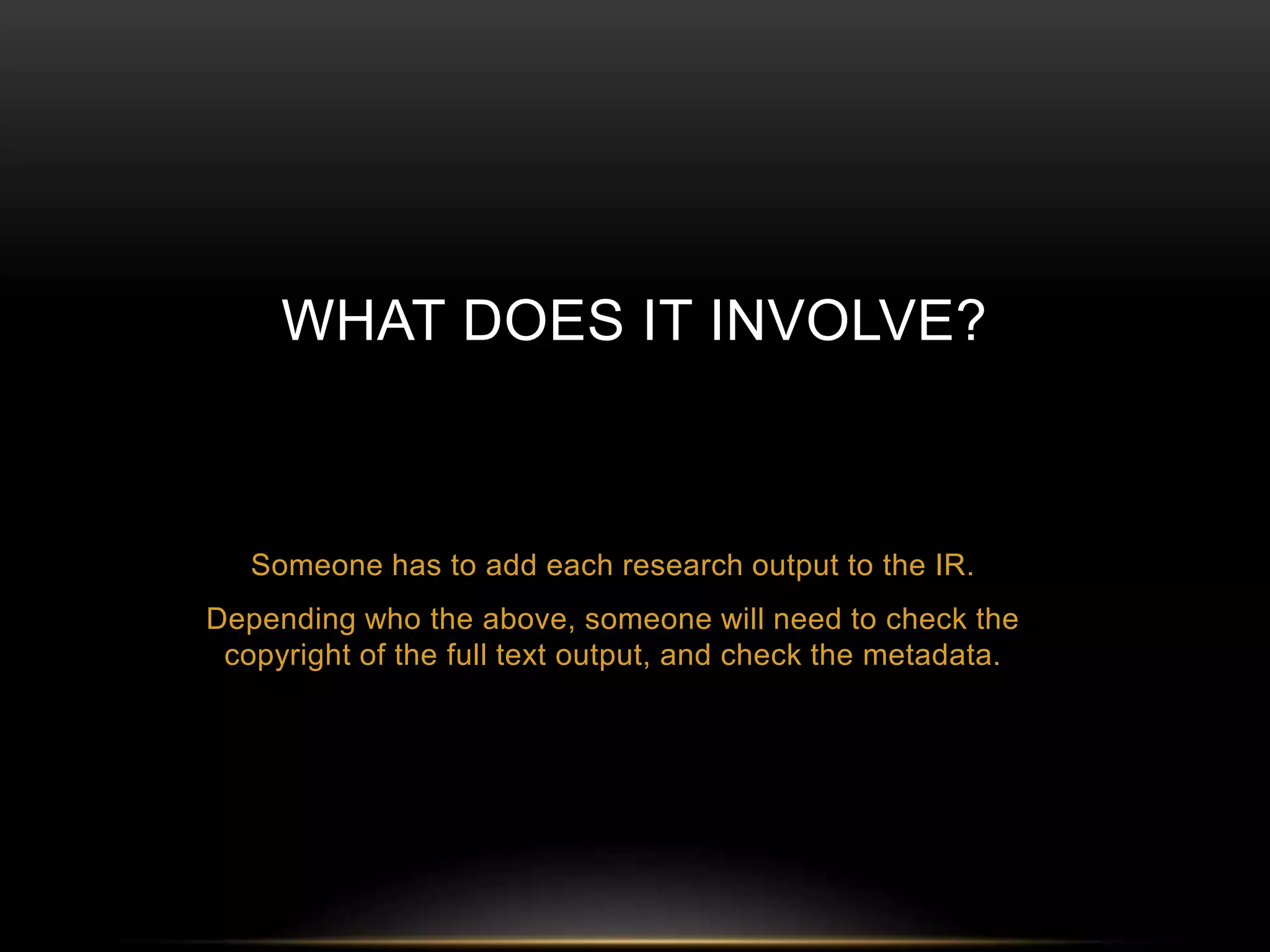 WHAT DOES IT INVOLVE? 
Someone has to add each research output to the IR. 
Depending who the above, someone will need to check the 
copyright of the full text output, and check the metadata. 
 