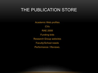 THE PUBLICATION STORE 
Academic Web profiles 
CVs 
RAE 2008 
Funding bids 
Research Group websites 
Faculty/School needs 
Performance / Reviews. 
 