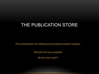THE PUBLICATION STORE 
The central place for holding and providing research outputs 
But still not very complete 
But by how much? 
 