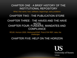 CHAPTER ONE : A BRIEF HISTORY OF THE 
INSTITUTIONAL REPOSITORY 
What; that name; how; software; beginnings; early problems 
CHAPTER TWO : THE PUBLICATION STORE 
CHAPTER THREE : THE HAVES AND THE HAVE 
NOTS 
CHAPTER FOUR: FUNDERS, MANDATES AND 
COMPLIANCE 
RCUK, Horizon 2020, Wellcome/COAF, Post-2104 REF; data; the 
challenges 
CHAPTER FIVE: HELP ON THE HORIZON 
 