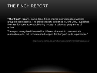 THE FINCH REPORT 
“The 'Finch' report - Dame Janet Finch chaired an independent working 
group on open access. The group's report, published in June 2012, supported 
the case for open access publishing through a balanced programme of 
action. 
The report recognised the need for different channels to communicate 
research results, but recommended support for the 'gold' route in particular.” 
http://www.hefce.ac.uk/whatwedo/rsrch/rinfrastruct/oa/oa/ 
 