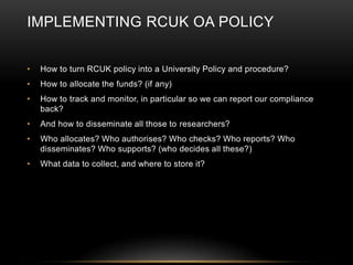 IMPLEMENTING RCUK OA POLICY 
• How to turn RCUK policy into a University Policy and procedure? 
• How to allocate the funds? (if any) 
• How to track and monitor, in particular so we can report our compliance 
back? 
• And how to disseminate all those to researchers? 
• Who allocates? Who authorises? Who checks? Who reports? Who 
disseminates? Who supports? (who decides all these?) 
• What data to collect, and where to store it? 
 