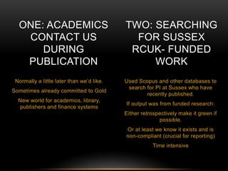 ONE: ACADEMICS 
CONTACT US 
DURING 
PUBLICATION 
Normally a little later than we’d like. 
Sometimes already committed to Gold 
New world for academics, library, 
publishers and finance systems 
TWO: SEARCHING 
FOR SUSSEX 
RCUK- FUNDED 
WORK 
Used Scopus and other databases to 
search for PI at Sussex who have 
recently published. 
If output was from funded research: 
Either retrospectively make it green if 
possible. 
Or at least we know it exists and is 
non-compliant (crucial for reporting) 
Time intensive 
 