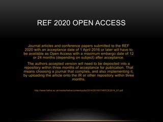 REF 2020 OPEN ACCESS 
Journal articles and conference papers submitted to the REF 
2020 with an acceptance date of 1 April 2016 or later will have to 
be available as Open Access with a maximum embargo date of 12 
or 24 months (depending on subject) after acceptance. 
The authors accepted version will need to be deposited into a 
repository within three months of acceptance for publication. That 
means choosing a journal that complies, and also implementing it, 
by uploading the article onto the IR or other repository within three 
months. 
http://www.hefce.ac.uk/media/hefce/content/pubs/2014/201407/HEFCE2014_07.pdf 
 