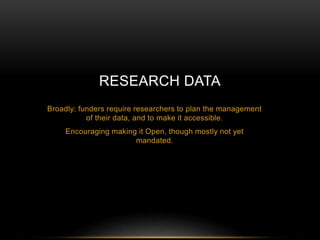 RESEARCH DATA 
Broadly: funders require researchers to plan the management 
of their data, and to make it accessible. 
Encouraging making it Open, though mostly not yet 
mandated. 
 