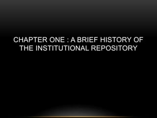 CHAPTER ONE : A BRIEF HISTORY OF 
THE INSTITUTIONAL REPOSITORY 
 