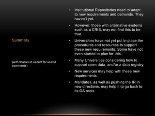 • Institutional Repositories need to adapt 
to new requirements and demands. They 
haven’t yet. 
• However, those with alternative systems 
such as a CRIS, may not find this to be 
true. 
• Universities have not yet put in place the 
procedures and resources to support 
these new requirements. Some have not 
even started to plan for this. 
• Many Universities considering how to 
support open data, and/or a data registry 
• New services may help with these new 
requirements 
• Mandates, as well as pushing the IR in 
new directions, may help it to go back to 
its OA roots 
Summary 
(with thanks to ukcorr for useful 
comments) 
 