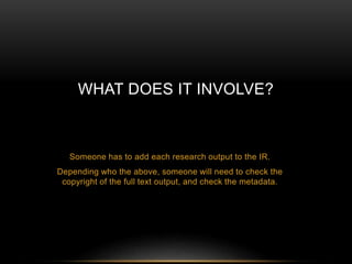 WHAT DOES IT INVOLVE? 
Someone has to add each research output to the IR. 
Depending who the above, someone will need to check the 
copyright of the full text output, and check the metadata. 
 