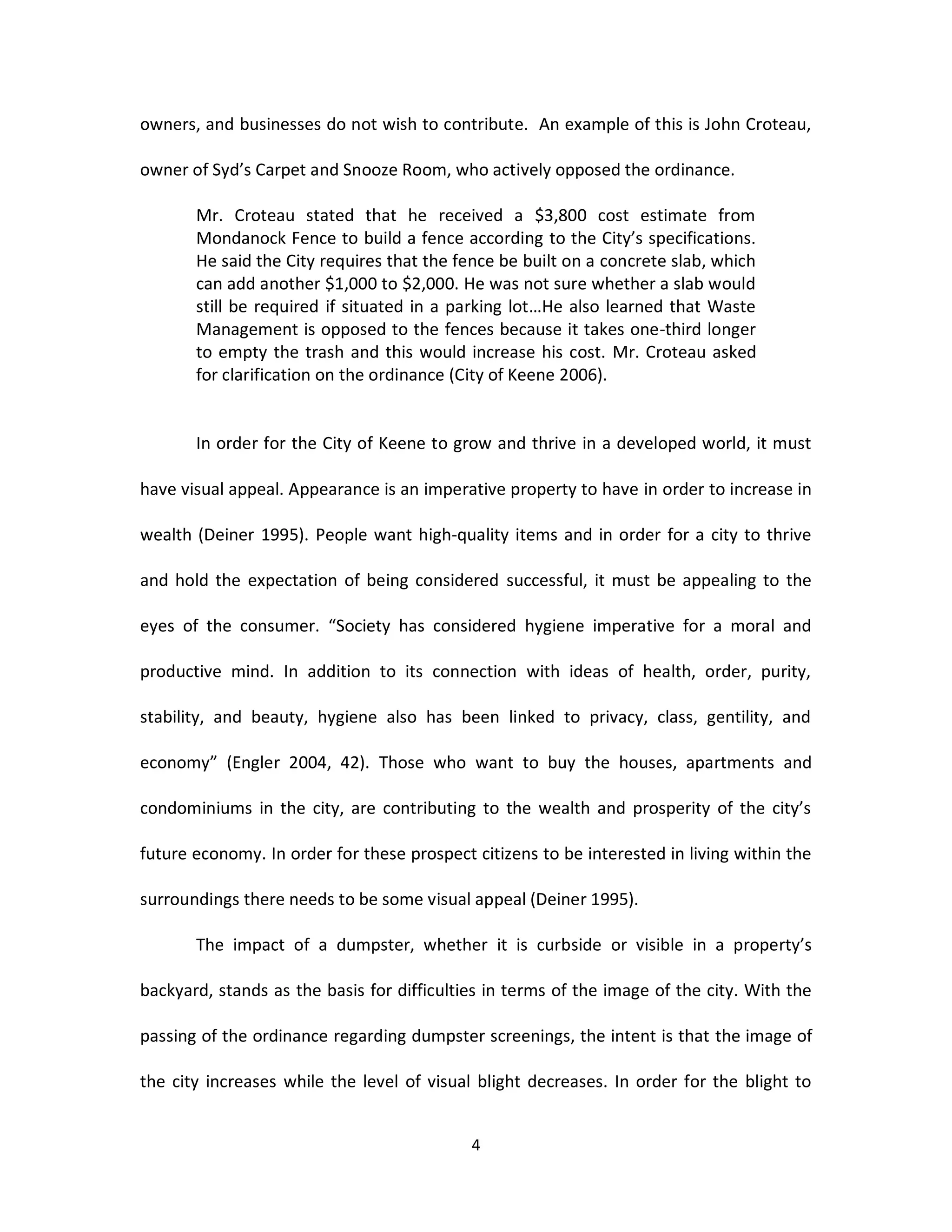 owners, and businesses do not wish to contribute. An example of this is John Croteau,

owner of Syd’s Carpet and Snooze Room, who actively opposed the ordinance.

       Mr. Croteau stated that he received a $3,800 cost estimate from
       Mondanock Fence to build a fence according to the City’s specifications.
       He said the City requires that the fence be built on a concrete slab, which
       can add another $1,000 to $2,000. He was not sure whether a slab would
       still be required if situated in a parking lot…He also learned that Waste
       Management is opposed to the fences because it takes one-third longer
       to empty the trash and this would increase his cost. Mr. Croteau asked
       for clarification on the ordinance (City of Keene 2006).


       In order for the City of Keene to grow and thrive in a developed world, it must

have visual appeal. Appearance is an imperative property to have in order to increase in

wealth (Deiner 1995). People want high-quality items and in order for a city to thrive

and hold the expectation of being considered successful, it must be appealing to the

eyes of the consumer. “Society has considered hygiene imperative for a moral and

productive mind. In addition to its connection with ideas of health, order, purity,

stability, and beauty, hygiene also has been linked to privacy, class, gentility, and

economy” (Engler 2004, 42). Those who want to buy the houses, apartments and

condominiums in the city, are contributing to the wealth and prosperity of the city’s

future economy. In order for these prospect citizens to be interested in living within the

surroundings there needs to be some visual appeal (Deiner 1995).

       The impact of a dumpster, whether it is curbside or visible in a property’s

backyard, stands as the basis for difficulties in terms of the image of the city. With the

passing of the ordinance regarding dumpster screenings, the intent is that the image of

the city increases while the level of visual blight decreases. In order for the blight to


                                            4
 