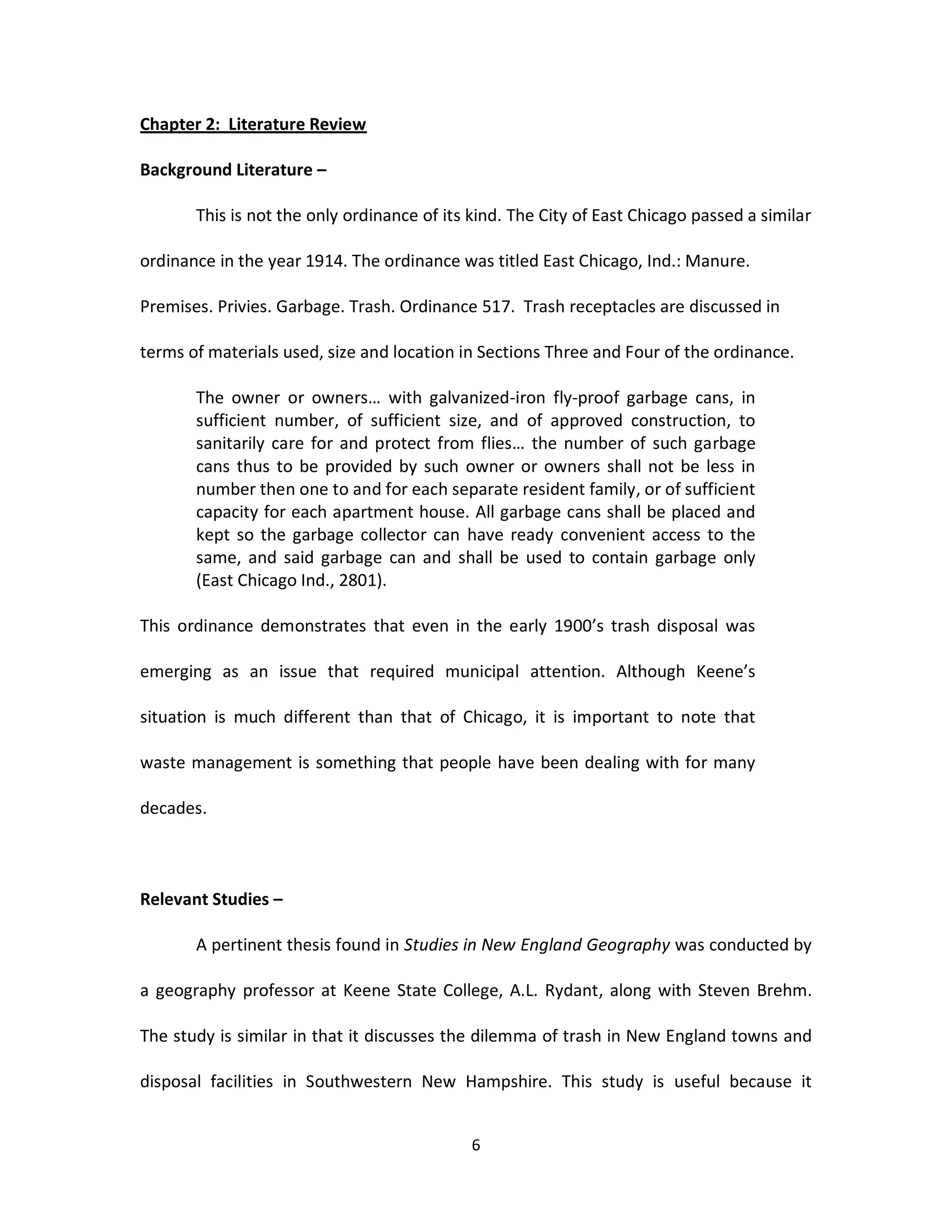 Chapter 2: Literature Review

Background Literature –

       This is not the only ordinance of its kind. The City of East Chicago passed a similar

ordinance in the year 1914. The ordinance was titled East Chicago, Ind.: Manure.

Premises. Privies. Garbage. Trash. Ordinance 517. Trash receptacles are discussed in

terms of materials used, size and location in Sections Three and Four of the ordinance.

       The owner or owners… with galvanized-iron fly-proof garbage cans, in
       sufficient number, of sufficient size, and of approved construction, to
       sanitarily care for and protect from flies… the number of such garbage
       cans thus to be provided by such owner or owners shall not be less in
       number then one to and for each separate resident family, or of sufficient
       capacity for each apartment house. All garbage cans shall be placed and
       kept so the garbage collector can have ready convenient access to the
       same, and said garbage can and shall be used to contain garbage only
       (East Chicago Ind., 2801).

This ordinance demonstrates that even in the early 1900’s trash disposal was

emerging as an issue that required municipal attention. Although Keene’s

situation is much different than that of Chicago, it is important to note that

waste management is something that people have been dealing with for many

decades.



Relevant Studies –

       A pertinent thesis found in Studies in New England Geography was conducted by

a geography professor at Keene State College, A.L. Rydant, along with Steven Brehm.

The study is similar in that it discusses the dilemma of trash in New England towns and

disposal facilities in Southwestern New Hampshire. This study is useful because it


                                             6
 
