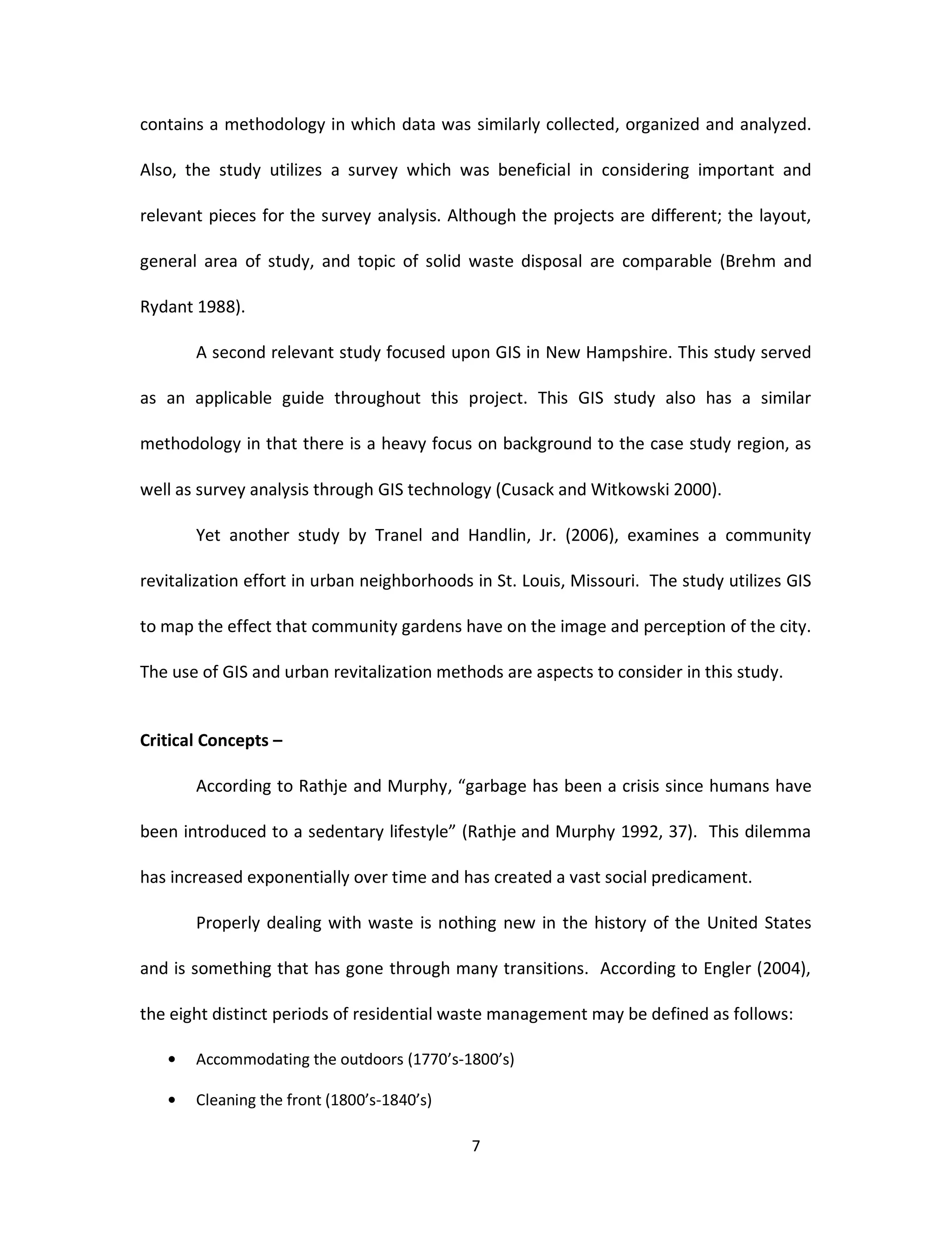 contains a methodology in which data was similarly collected, organized and analyzed.

Also, the study utilizes a survey which was beneficial in considering important and

relevant pieces for the survey analysis. Although the projects are different; the layout,

general area of study, and topic of solid waste disposal are comparable (Brehm and

Rydant 1988).

       A second relevant study focused upon GIS in New Hampshire. This study served

as an applicable guide throughout this project. This GIS study also has a similar

methodology in that there is a heavy focus on background to the case study region, as

well as survey analysis through GIS technology (Cusack and Witkowski 2000).

       Yet another study by Tranel and Handlin, Jr. (2006), examines a community

revitalization effort in urban neighborhoods in St. Louis, Missouri. The study utilizes GIS

to map the effect that community gardens have on the image and perception of the city.

The use of GIS and urban revitalization methods are aspects to consider in this study.


Critical Concepts –

       According to Rathje and Murphy, “garbage has been a crisis since humans have

been introduced to a sedentary lifestyle” (Rathje and Murphy 1992, 37). This dilemma

has increased exponentially over time and has created a vast social predicament.

       Properly dealing with waste is nothing new in the history of the United States

and is something that has gone through many transitions. According to Engler (2004),

the eight distinct periods of residential waste management may be defined as follows:

       Accommodating the outdoors (1770’s-1800’s)

       Cleaning the front (1800’s-1840’s)

                                            7
 