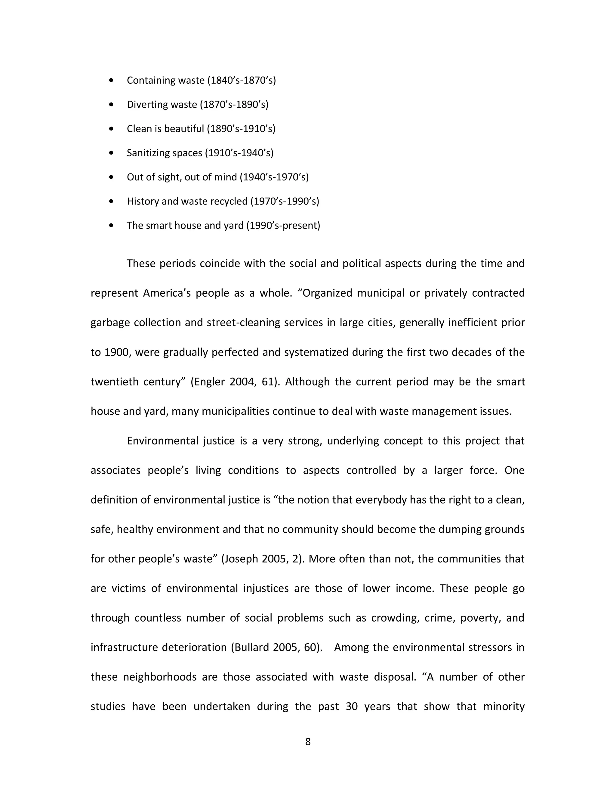 Containing waste (1840’s-1870’s)

       Diverting waste (1870’s-1890’s)

       Clean is beautiful (1890’s-1910’s)

       Sanitizing spaces (1910’s-1940’s)

       Out of sight, out of mind (1940’s-1970’s)

       History and waste recycled (1970’s-1990’s)

       The smart house and yard (1990’s-present)


       These periods coincide with the social and political aspects during the time and

represent America’s people as a whole. “Organized municipal or privately contracted

garbage collection and street-cleaning services in large cities, generally inefficient prior

to 1900, were gradually perfected and systematized during the first two decades of the

twentieth century” (Engler 2004, 61). Although the current period may be the smart

house and yard, many municipalities continue to deal with waste management issues.

       Environmental justice is a very strong, underlying concept to this project that

associates people’s living conditions to aspects controlled by a larger force. One

definition of environmental justice is “the notion that everybody has the right to a clean,

safe, healthy environment and that no community should become the dumping grounds

for other people’s waste” (Joseph 2005, 2). More often than not, the communities that

are victims of environmental injustices are those of lower income. These people go

through countless number of social problems such as crowding, crime, poverty, and

infrastructure deterioration (Bullard 2005, 60). Among the environmental stressors in

these neighborhoods are those associated with waste disposal. “A number of other

studies have been undertaken during the past 30 years that show that minority

                                               8
 