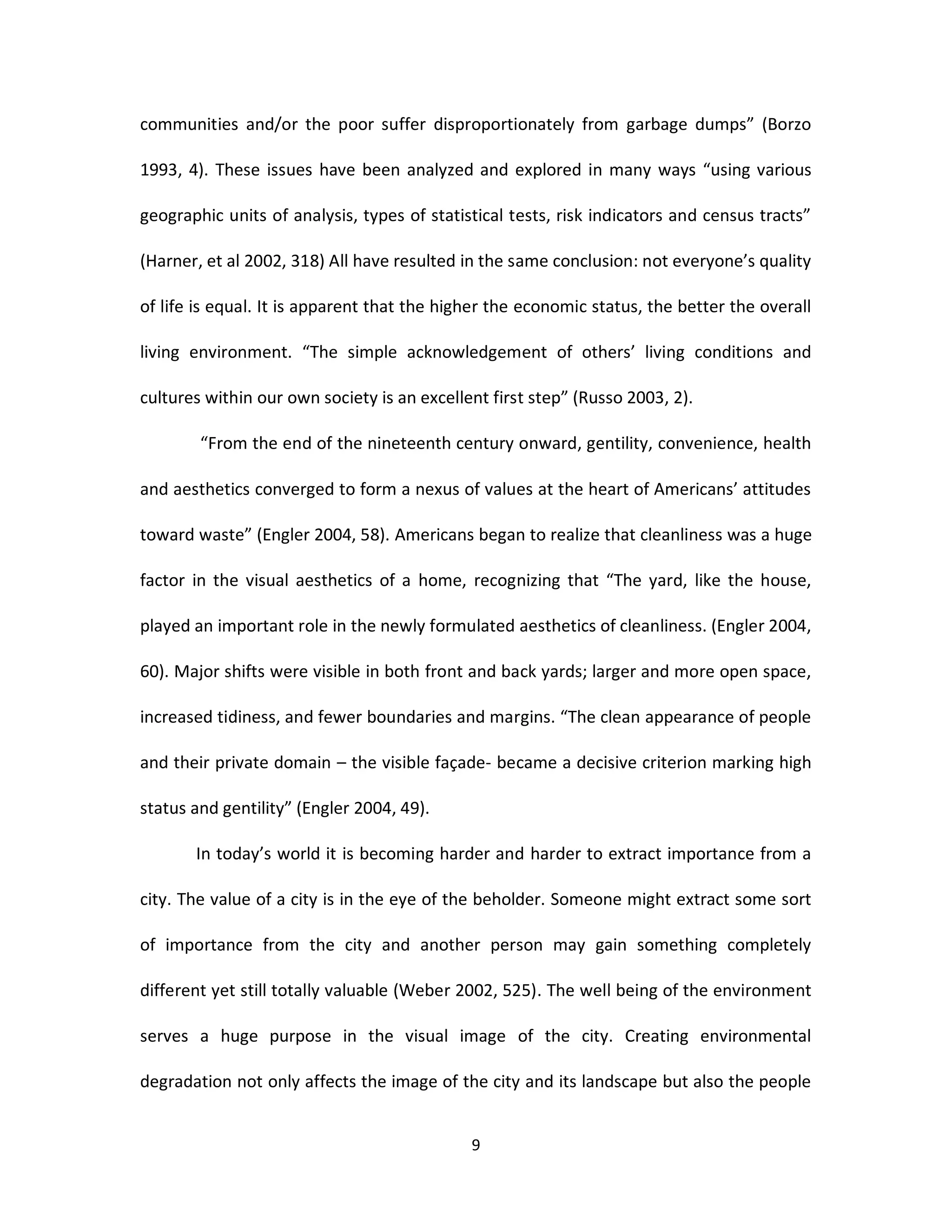 communities and/or the poor suffer disproportionately from garbage dumps” (Borzo

1993, 4). These issues have been analyzed and explored in many ways “using various

geographic units of analysis, types of statistical tests, risk indicators and census tracts”

(Harner, et al 2002, 318) All have resulted in the same conclusion: not everyone’s quality

of life is equal. It is apparent that the higher the economic status, the better the overall

living environment. “The simple acknowledgement of others’ living conditions and

cultures within our own society is an excellent first step” (Russo 2003, 2).

        “From the end of the nineteenth century onward, gentility, convenience, health

and aesthetics converged to form a nexus of values at the heart of Americans’ attitudes

toward waste” (Engler 2004, 58). Americans began to realize that cleanliness was a huge

factor in the visual aesthetics of a home, recognizing that “The yard, like the house,

played an important role in the newly formulated aesthetics of cleanliness. (Engler 2004,

60). Major shifts were visible in both front and back yards; larger and more open space,

increased tidiness, and fewer boundaries and margins. “The clean appearance of people

and their private domain – the visible façade- became a decisive criterion marking high

status and gentility” (Engler 2004, 49).

       In today’s world it is becoming harder and harder to extract importance from a

city. The value of a city is in the eye of the beholder. Someone might extract some sort

of importance from the city and another person may gain something completely

different yet still totally valuable (Weber 2002, 525). The well being of the environment

serves a huge purpose in the visual image of the city. Creating environmental

degradation not only affects the image of the city and its landscape but also the people


                                             9
 