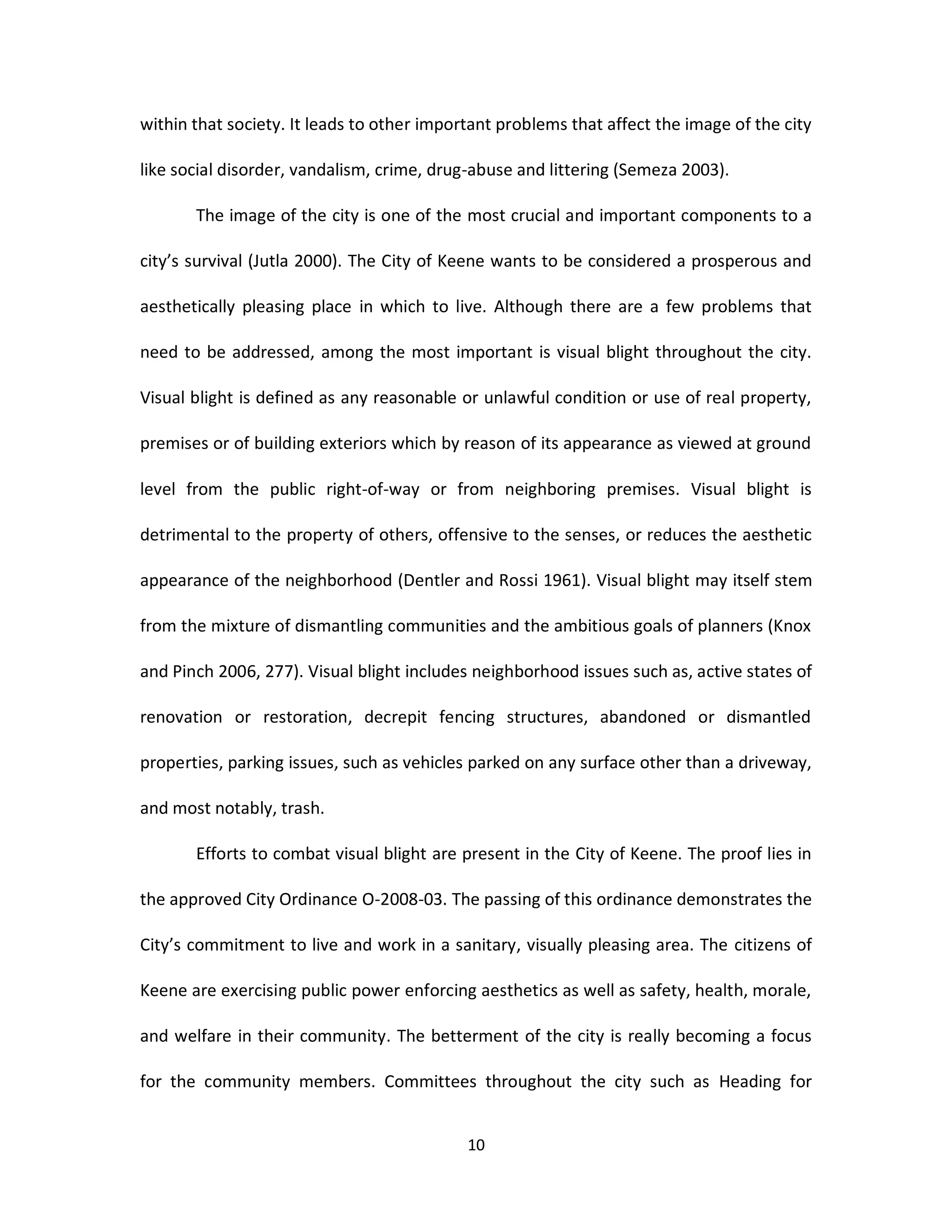 within that society. It leads to other important problems that affect the image of the city

like social disorder, vandalism, crime, drug-abuse and littering (Semeza 2003).

       The image of the city is one of the most crucial and important components to a

city’s survival (Jutla 2000). The City of Keene wants to be considered a prosperous and

aesthetically pleasing place in which to live. Although there are a few problems that

need to be addressed, among the most important is visual blight throughout the city.

Visual blight is defined as any reasonable or unlawful condition or use of real property,

premises or of building exteriors which by reason of its appearance as viewed at ground

level from the public right-of-way or from neighboring premises. Visual blight is

detrimental to the property of others, offensive to the senses, or reduces the aesthetic

appearance of the neighborhood (Dentler and Rossi 1961). Visual blight may itself stem

from the mixture of dismantling communities and the ambitious goals of planners (Knox

and Pinch 2006, 277). Visual blight includes neighborhood issues such as, active states of

renovation or restoration, decrepit fencing structures, abandoned or dismantled

properties, parking issues, such as vehicles parked on any surface other than a driveway,

and most notably, trash.

       Efforts to combat visual blight are present in the City of Keene. The proof lies in

the approved City Ordinance O-2008-03. The passing of this ordinance demonstrates the

City’s commitment to live and work in a sanitary, visually pleasing area. The citizens of

Keene are exercising public power enforcing aesthetics as well as safety, health, morale,

and welfare in their community. The betterment of the city is really becoming a focus

for the community members. Committees throughout the city such as Heading for


                                            10
 