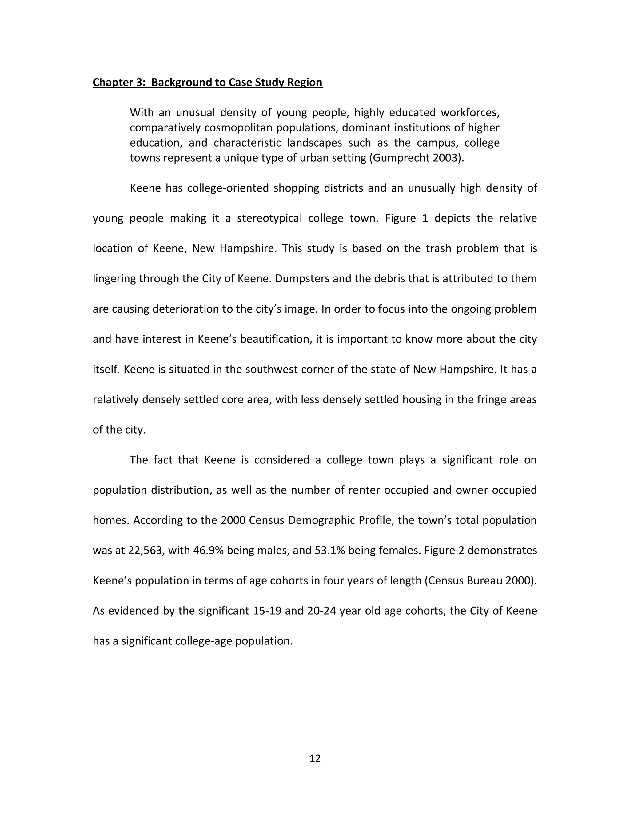 Chapter 3: Background to Case Study Region

        With an unusual density of young people, highly educated workforces,
        comparatively cosmopolitan populations, dominant institutions of higher
        education, and characteristic landscapes such as the campus, college
        towns represent a unique type of urban setting (Gumprecht 2003).

        Keene has college-oriented shopping districts and an unusually high density of

young people making it a stereotypical college town. Figure 1 depicts the relative

location of Keene, New Hampshire. This study is based on the trash problem that is

lingering through the City of Keene. Dumpsters and the debris that is attributed to them

are causing deterioration to the city’s image. In order to focus into the ongoing problem

and have interest in Keene’s beautification, it is important to know more about the city

itself. Keene is situated in the southwest corner of the state of New Hampshire. It has a

relatively densely settled core area, with less densely settled housing in the fringe areas

of the city.

        The fact that Keene is considered a college town plays a significant role on

population distribution, as well as the number of renter occupied and owner occupied

homes. According to the 2000 Census Demographic Profile, the town’s total population

was at 22,563, with 46.9% being males, and 53.1% being females. Figure 2 demonstrates

Keene’s population in terms of age cohorts in four years of length (Census Bureau 2000).

As evidenced by the significant 15-19 and 20-24 year old age cohorts, the City of Keene

has a significant college-age population.




                                            12
 