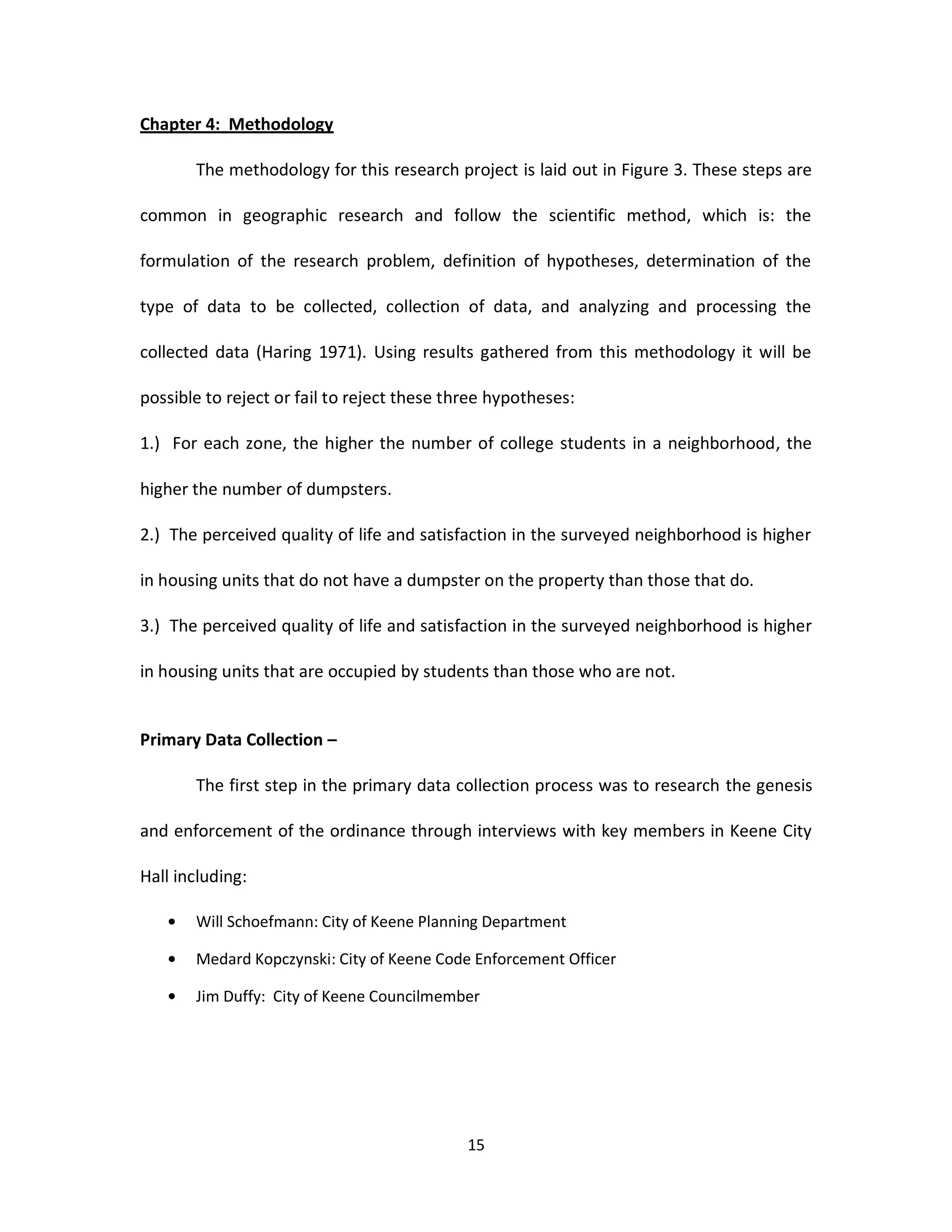 Chapter 4: Methodology

       The methodology for this research project is laid out in Figure 3. These steps are

common in geographic research and follow the scientific method, which is: the

formulation of the research problem, definition of hypotheses, determination of the

type of data to be collected, collection of data, and analyzing and processing the

collected data (Haring 1971). Using results gathered from this methodology it will be

possible to reject or fail to reject these three hypotheses:

1.) For each zone, the higher the number of college students in a neighborhood, the

higher the number of dumpsters.

2.) The perceived quality of life and satisfaction in the surveyed neighborhood is higher

in housing units that do not have a dumpster on the property than those that do.

3.) The perceived quality of life and satisfaction in the surveyed neighborhood is higher

in housing units that are occupied by students than those who are not.


Primary Data Collection –

       The first step in the primary data collection process was to research the genesis

and enforcement of the ordinance through interviews with key members in Keene City

Hall including:

       Will Schoefmann: City of Keene Planning Department

       Medard Kopczynski: City of Keene Code Enforcement Officer

       Jim Duffy: City of Keene Councilmember




                                             15
 