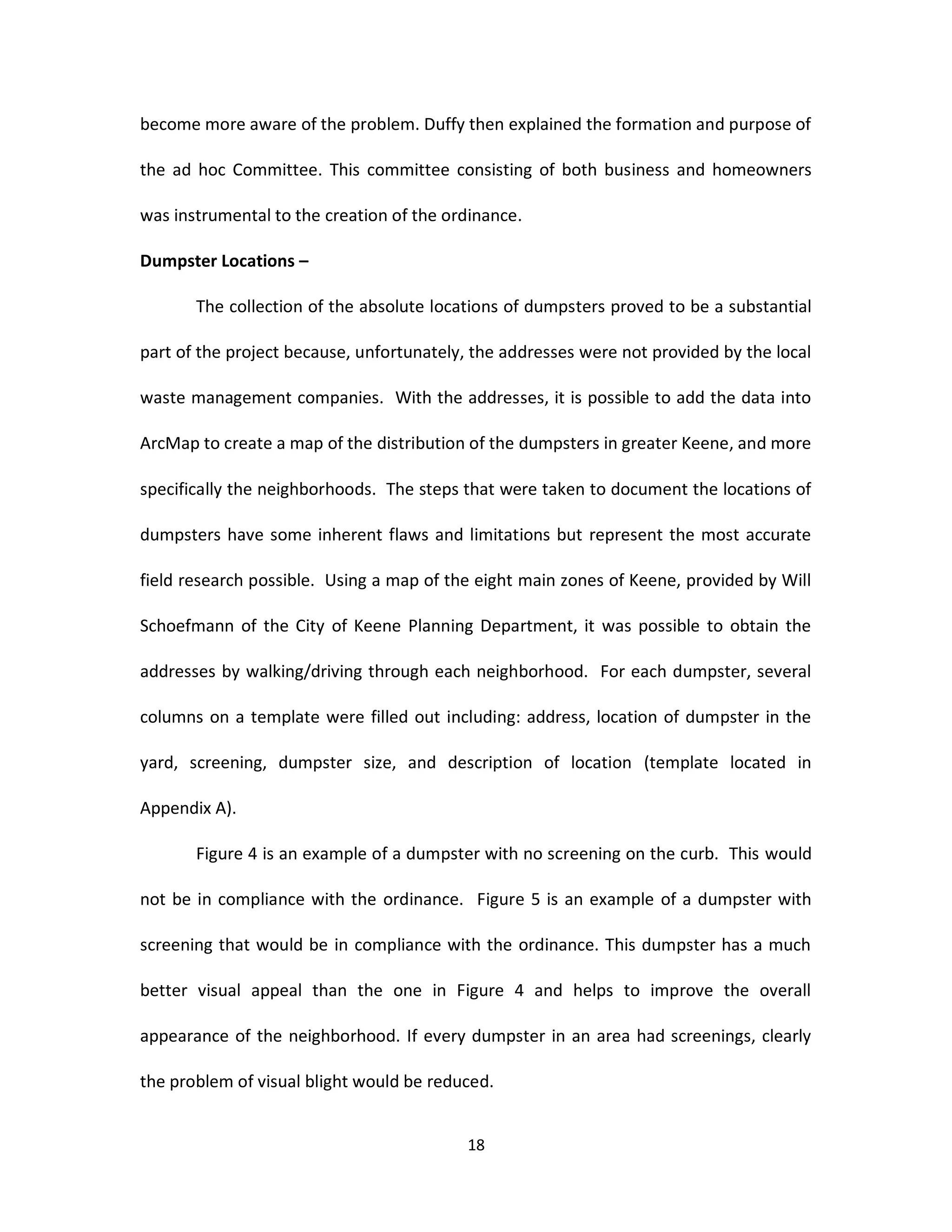 become more aware of the problem. Duffy then explained the formation and purpose of

the ad hoc Committee. This committee consisting of both business and homeowners

was instrumental to the creation of the ordinance.

Dumpster Locations –

       The collection of the absolute locations of dumpsters proved to be a substantial

part of the project because, unfortunately, the addresses were not provided by the local

waste management companies. With the addresses, it is possible to add the data into

ArcMap to create a map of the distribution of the dumpsters in greater Keene, and more

specifically the neighborhoods. The steps that were taken to document the locations of

dumpsters have some inherent flaws and limitations but represent the most accurate

field research possible. Using a map of the eight main zones of Keene, provided by Will

Schoefmann of the City of Keene Planning Department, it was possible to obtain the

addresses by walking/driving through each neighborhood. For each dumpster, several

columns on a template were filled out including: address, location of dumpster in the

yard, screening, dumpster size, and description of location (template located in

Appendix A).

       Figure 4 is an example of a dumpster with no screening on the curb. This would

not be in compliance with the ordinance. Figure 5 is an example of a dumpster with

screening that would be in compliance with the ordinance. This dumpster has a much

better visual appeal than the one in Figure 4 and helps to improve the overall

appearance of the neighborhood. If every dumpster in an area had screenings, clearly

the problem of visual blight would be reduced.


                                          18
 