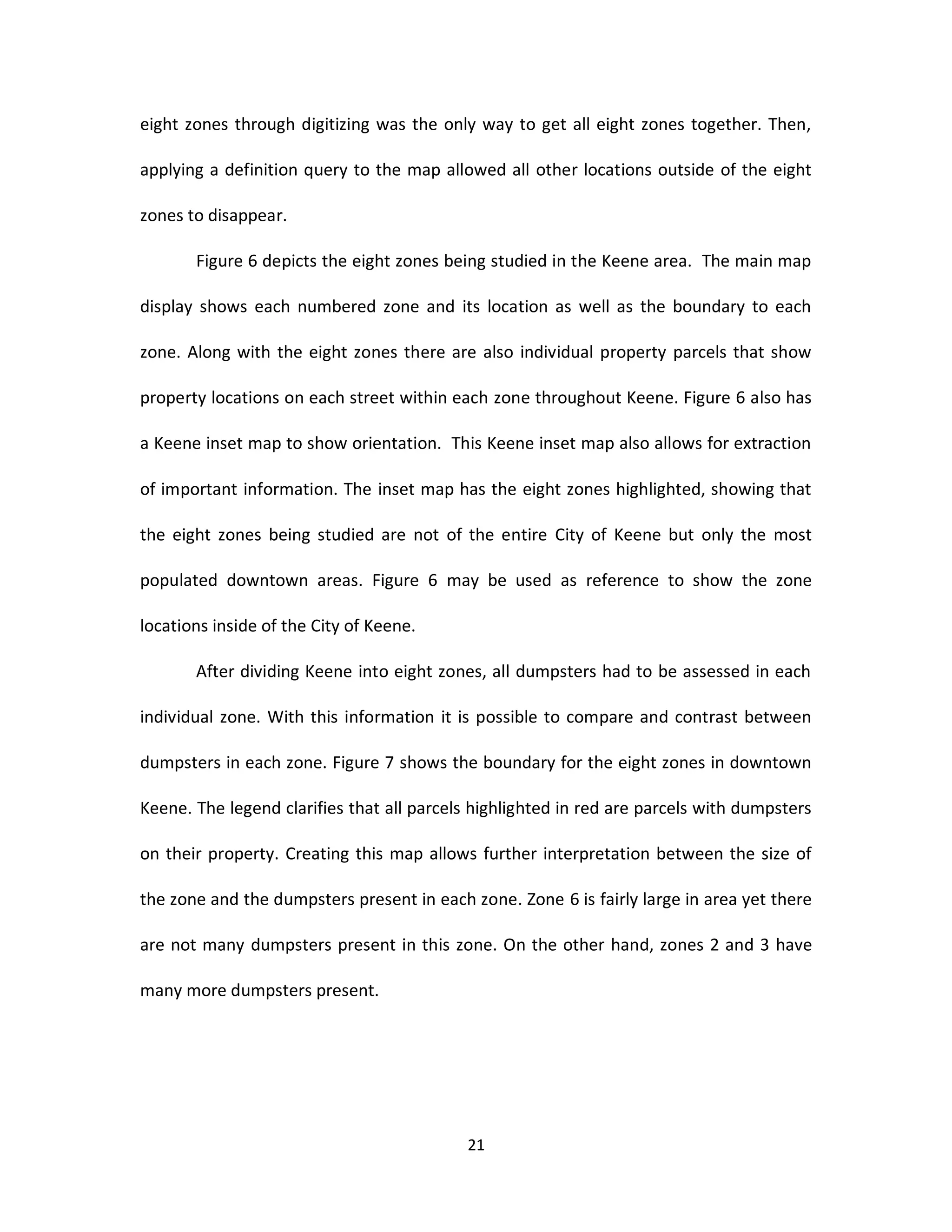 eight zones through digitizing was the only way to get all eight zones together. Then,

applying a definition query to the map allowed all other locations outside of the eight

zones to disappear.

       Figure 6 depicts the eight zones being studied in the Keene area. The main map

display shows each numbered zone and its location as well as the boundary to each

zone. Along with the eight zones there are also individual property parcels that show

property locations on each street within each zone throughout Keene. Figure 6 also has

a Keene inset map to show orientation. This Keene inset map also allows for extraction

of important information. The inset map has the eight zones highlighted, showing that

the eight zones being studied are not of the entire City of Keene but only the most

populated downtown areas. Figure 6 may be used as reference to show the zone

locations inside of the City of Keene.

       After dividing Keene into eight zones, all dumpsters had to be assessed in each

individual zone. With this information it is possible to compare and contrast between

dumpsters in each zone. Figure 7 shows the boundary for the eight zones in downtown

Keene. The legend clarifies that all parcels highlighted in red are parcels with dumpsters

on their property. Creating this map allows further interpretation between the size of

the zone and the dumpsters present in each zone. Zone 6 is fairly large in area yet there

are not many dumpsters present in this zone. On the other hand, zones 2 and 3 have

many more dumpsters present.




                                           21
 