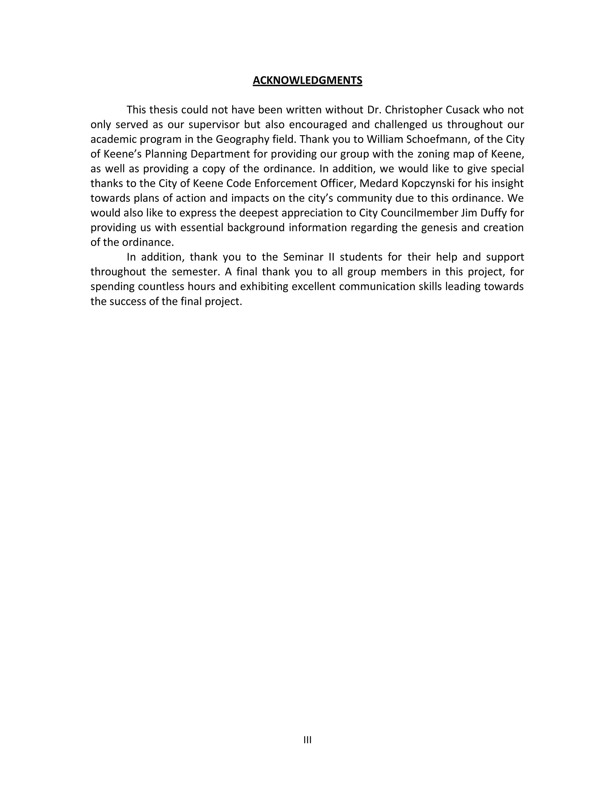 ACKNOWLEDGMENTS

        This thesis could not have been written without Dr. Christopher Cusack who not
only served as our supervisor but also encouraged and challenged us throughout our
academic program in the Geography field. Thank you to William Schoefmann, of the City
of Keene’s Planning Department for providing our group with the zoning map of Keene,
as well as providing a copy of the ordinance. In addition, we would like to give special
thanks to the City of Keene Code Enforcement Officer, Medard Kopczynski for his insight
towards plans of action and impacts on the city’s community due to this ordinance. We
would also like to express the deepest appreciation to City Councilmember Jim Duffy for
providing us with essential background information regarding the genesis and creation
of the ordinance.
        In addition, thank you to the Seminar II students for their help and support
throughout the semester. A final thank you to all group members in this project, for
spending countless hours and exhibiting excellent communication skills leading towards
the success of the final project.




                                           III
 