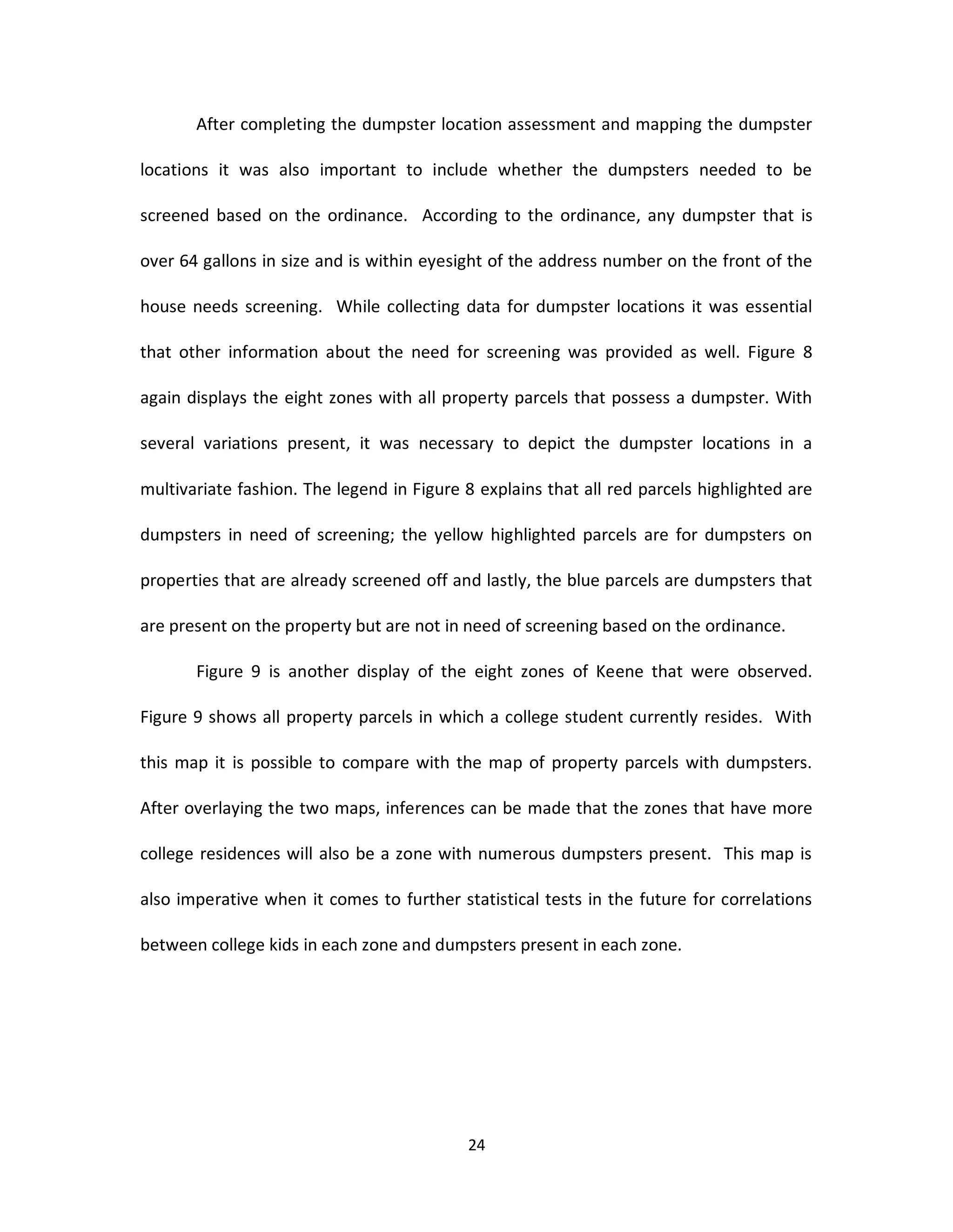 After completing the dumpster location assessment and mapping the dumpster

locations it was also important to include whether the dumpsters needed to be

screened based on the ordinance. According to the ordinance, any dumpster that is

over 64 gallons in size and is within eyesight of the address number on the front of the

house needs screening. While collecting data for dumpster locations it was essential

that other information about the need for screening was provided as well. Figure 8

again displays the eight zones with all property parcels that possess a dumpster. With

several variations present, it was necessary to depict the dumpster locations in a

multivariate fashion. The legend in Figure 8 explains that all red parcels highlighted are

dumpsters in need of screening; the yellow highlighted parcels are for dumpsters on

properties that are already screened off and lastly, the blue parcels are dumpsters that

are present on the property but are not in need of screening based on the ordinance.

       Figure 9 is another display of the eight zones of Keene that were observed.

Figure 9 shows all property parcels in which a college student currently resides. With

this map it is possible to compare with the map of property parcels with dumpsters.

After overlaying the two maps, inferences can be made that the zones that have more

college residences will also be a zone with numerous dumpsters present. This map is

also imperative when it comes to further statistical tests in the future for correlations

between college kids in each zone and dumpsters present in each zone.




                                           24
 