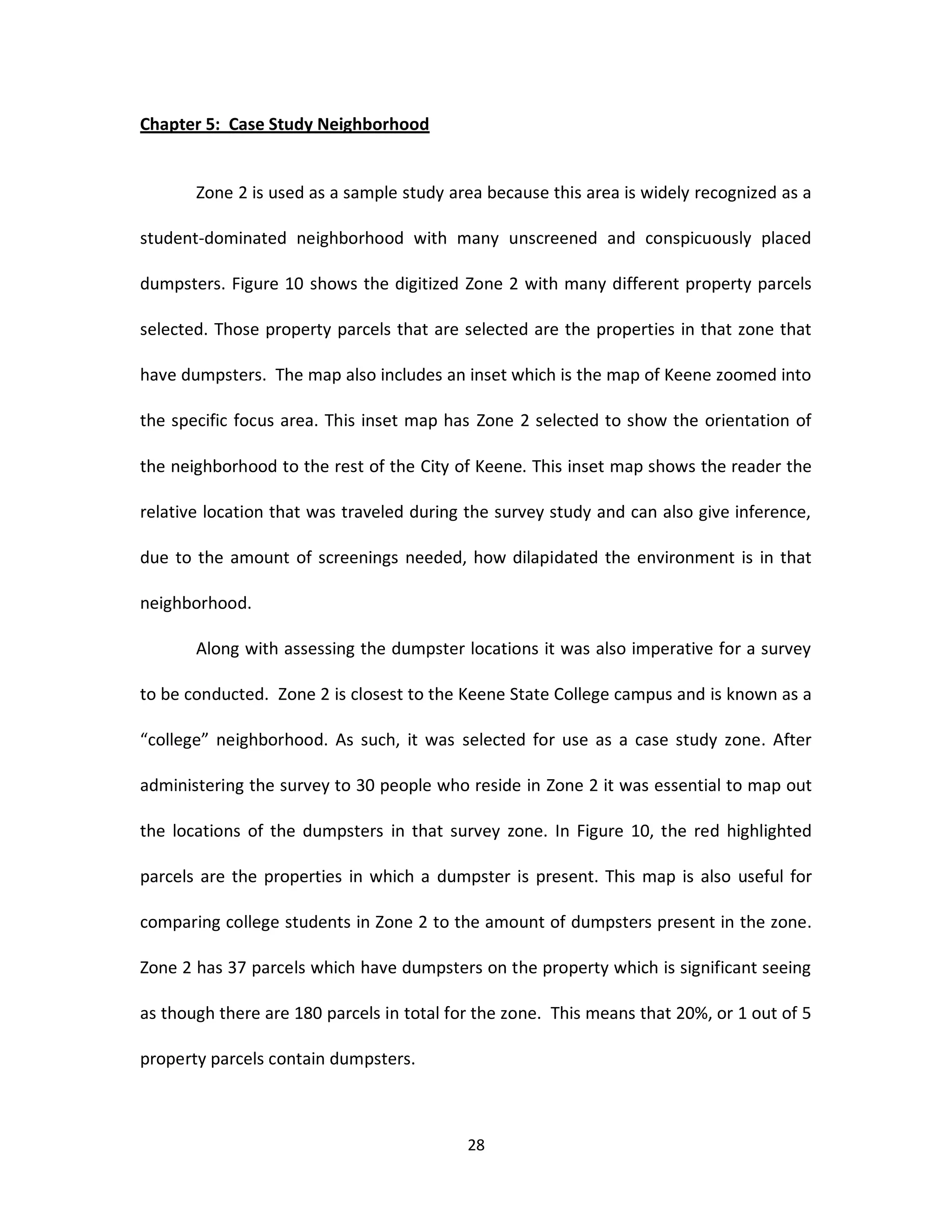 Chapter 5: Case Study Neighborhood


       Zone 2 is used as a sample study area because this area is widely recognized as a

student-dominated neighborhood with many unscreened and conspicuously placed

dumpsters. Figure 10 shows the digitized Zone 2 with many different property parcels

selected. Those property parcels that are selected are the properties in that zone that

have dumpsters. The map also includes an inset which is the map of Keene zoomed into

the specific focus area. This inset map has Zone 2 selected to show the orientation of

the neighborhood to the rest of the City of Keene. This inset map shows the reader the

relative location that was traveled during the survey study and can also give inference,

due to the amount of screenings needed, how dilapidated the environment is in that

neighborhood.

       Along with assessing the dumpster locations it was also imperative for a survey

to be conducted. Zone 2 is closest to the Keene State College campus and is known as a

“college” neighborhood. As such, it was selected for use as a case study zone. After

administering the survey to 30 people who reside in Zone 2 it was essential to map out

the locations of the dumpsters in that survey zone. In Figure 10, the red highlighted

parcels are the properties in which a dumpster is present. This map is also useful for

comparing college students in Zone 2 to the amount of dumpsters present in the zone.

Zone 2 has 37 parcels which have dumpsters on the property which is significant seeing

as though there are 180 parcels in total for the zone. This means that 20%, or 1 out of 5

property parcels contain dumpsters.



                                           28
 