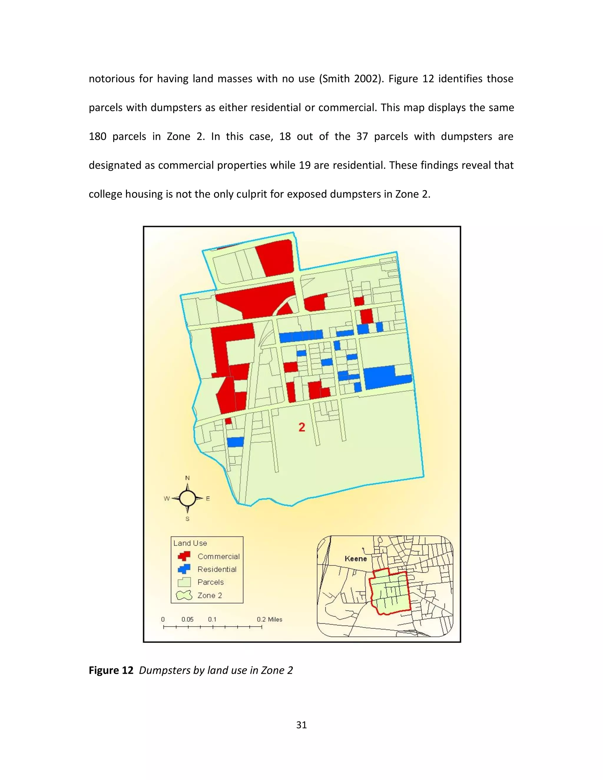 notorious for having land masses with no use (Smith 2002). Figure 12 identifies those

parcels with dumpsters as either residential or commercial. This map displays the same

180 parcels in Zone 2. In this case, 18 out of the 37 parcels with dumpsters are

designated as commercial properties while 19 are residential. These findings reveal that

college housing is not the only culprit for exposed dumpsters in Zone 2.




Figure 12 Dumpsters by land use in Zone 2



                                            31
 