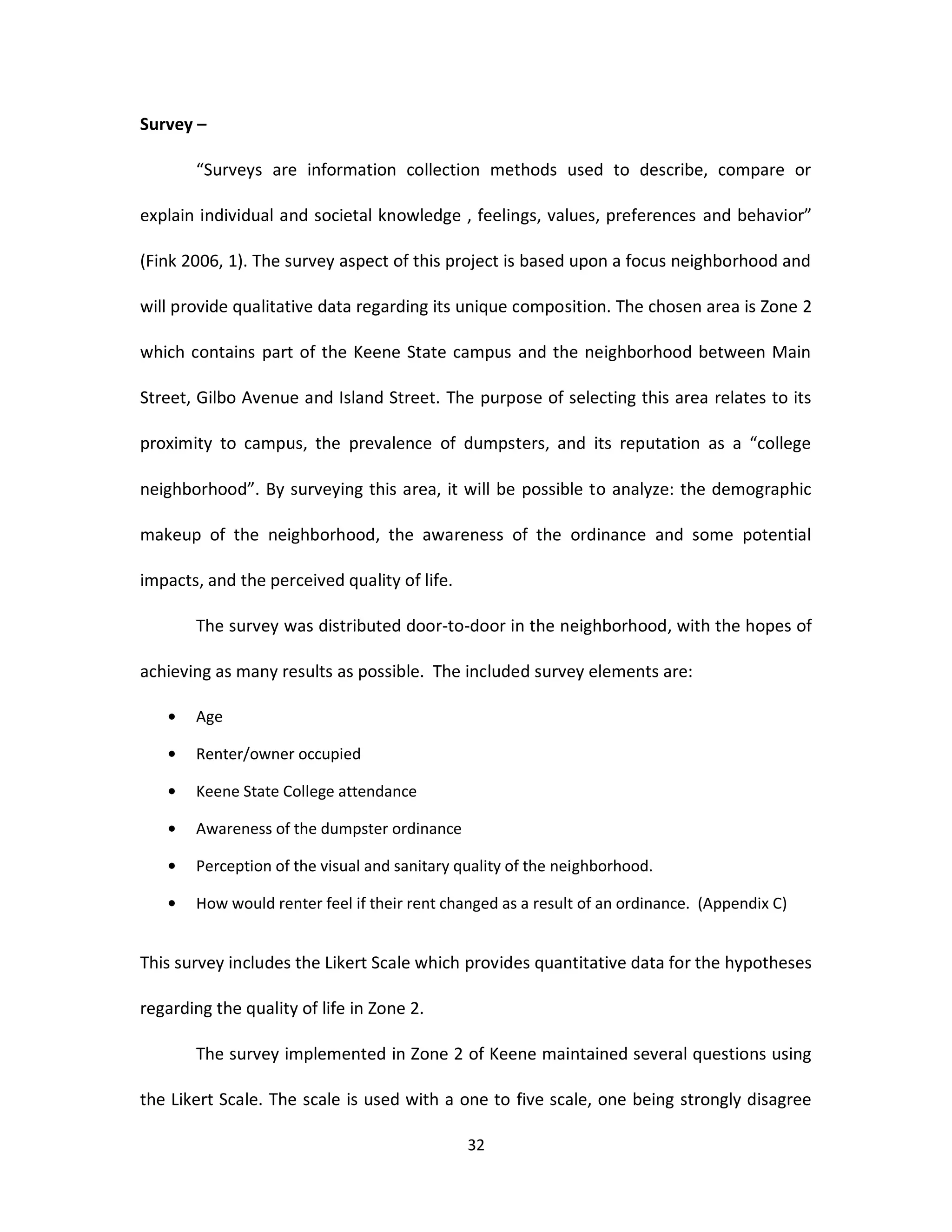 Survey –

       “Surveys are information collection methods used to describe, compare or

explain individual and societal knowledge , feelings, values, preferences and behavior”

(Fink 2006, 1). The survey aspect of this project is based upon a focus neighborhood and

will provide qualitative data regarding its unique composition. The chosen area is Zone 2

which contains part of the Keene State campus and the neighborhood between Main

Street, Gilbo Avenue and Island Street. The purpose of selecting this area relates to its

proximity to campus, the prevalence of dumpsters, and its reputation as a “college

neighborhood”. By surveying this area, it will be possible to analyze: the demographic

makeup of the neighborhood, the awareness of the ordinance and some potential

impacts, and the perceived quality of life.

       The survey was distributed door-to-door in the neighborhood, with the hopes of

achieving as many results as possible. The included survey elements are:

       Age

       Renter/owner occupied

       Keene State College attendance

       Awareness of the dumpster ordinance

       Perception of the visual and sanitary quality of the neighborhood.

       How would renter feel if their rent changed as a result of an ordinance. (Appendix C)


This survey includes the Likert Scale which provides quantitative data for the hypotheses

regarding the quality of life in Zone 2.

       The survey implemented in Zone 2 of Keene maintained several questions using

the Likert Scale. The scale is used with a one to five scale, one being strongly disagree

                                              32
 